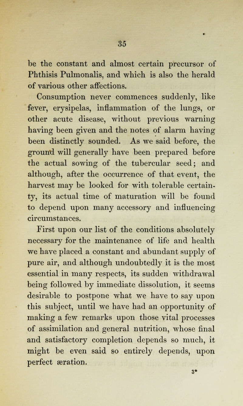 be the constant and almost certain precursor of Phthisis Pulmonalis, and which is also the herald of various other affections. Consumption never commences suddenly, like fever, erysipelas, inflammation of the lungs, or other acute disease, without previous warning having been given and the notes of alarm having been distinctly sounded. As we said before, the ground will generally have been prepared before the actual sowing of the tubercular seed; and although, after the occurrence of that event, the harvest may be looked for with tolerable certain- ty, its actual time of maturation will be found to depend upon many accessory and influencing circumstances. First upon our list of the conditions absolutely necessary for the maintenance of life and health we have placed a constant and abundant supply of pure air, and although undoubtedly it is the most essential in many respects, its sudden withdrawal being followed by immediate dissolution, it seems desirable to postpone what we have to say upon this subject, until we have had an opportunity of making a few remarks upon those vital processes of assimilation and general nutrition, whose final and satisfactory completion depends so much, it might be even said so entirely depends, upon perfect aeration. 3*