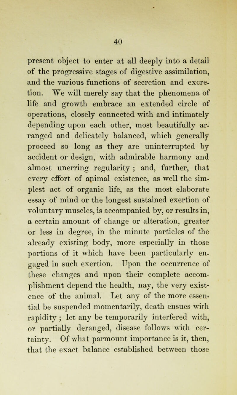 present object to enter at all deeply into a detail of the progressive stages of digestive assimilation, and the various functions of secretion and excre- tion. We will merely say that the phenomena of life and growth embrace an extended circle of operations, closely connected with and intimately depending upon each other, most beautifully ar- ranged and delicately balanced, which generally proceed so long as they are uninterrupted by accident or design, with admirable harmony and almost unerring regularity ; and, further, that every effort of animal existence, as well the sim- plest act of organic life, as the most elaborate essay of mind or the longest sustained exertion of voluntary muscles, is accompanied by, or results in, a certain amount of change or alteration, greater or less in degree, in the minute particles of the already existing body, more especially in those portions of it which have been particularly en- gaged in such exertion. Upon the occurrence of these changes and upon their complete accom- plishment depend the health, nay, the very exist- ence of the animal. Let any of the more essen- tial be suspended momentarily, death ensues with rapidity ; let any be temporarily interfered with, or partially deranged, disease follows with cer- tainty. Of what parmount importance is it, then, that the exact balance established between those