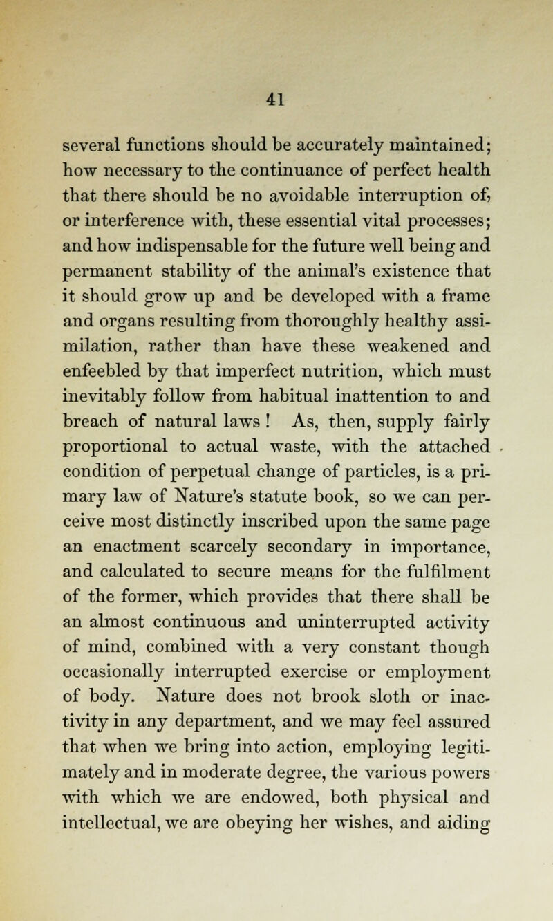 several functions should be accurately maintained; how necessary to the continuance of perfect health that there should be no avoidable interruption of, or interference with, these essential vital processes; and how indispensable for the future well being and permanent stability of the animal's existence that it should grow up and be developed with a frame and organs resulting from thoroughly healthy assi- milation, rather than have these weakened and enfeebled by that imperfect nutrition, which must inevitably follow from habitual inattention to and breach of natural laws ! As, then, supply fairly proportional to actual waste, with the attached condition of perpetual change of particles, is a pri- mary law of Nature's statute book, so we can per- ceive most distinctly inscribed upon the same page an enactment scarcely secondary in importance, and calculated to secure means for the fulfilment of the former, which provides that there shall be an almost continuous and uninterrupted activity of mind, combined with a very constant though occasionally interrupted exercise or employment of body. Nature does not brook sloth or inac- tivity in any department, and we may feel assured that when we bring into action, employing legiti- mately and in moderate degree, the various powers with which we are endowed, both physical and intellectual, we are obeying her wishes, and aiding