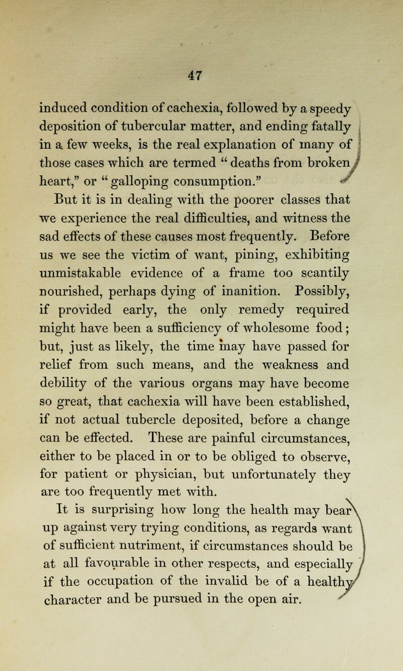 induced condition of cachexia, followed by a speedy deposition of tubercular matter, and ending fatally in a. few weeks, is the real explanation of many of those cases which are termed  deaths from broken / heart, or  galloping consumption. * But it is in dealing with the poorer classes that we experience the real difficulties, and witness the sad effects of these causes most frequently. Before us we see the victim of want, pining, exhibiting unmistakable evidence of a frame too scantily nourished, perhaps dying of inanition. Possibly, if provided early, the only remedy required might have been a sufficiency of wholesome food; but, just as likely, the time may have passed for relief from such means, and the weakness and debility of the various organs may have become so great, that cachexia will have been established, if not actual tubercle deposited, before a change can be effected. These are painful circumstances, either to be placed in or to be obliged to observe, for patient or physician, but unfortunately they are too frequently met with. It is surprising how long the health may bear\ up against very trying conditions, as regards want \ of sufficient nutriment, if circumstances should be J at all favourable in other respects, and especially / if the occupation of the invalid be of a healthy character and be pursued in the open air.