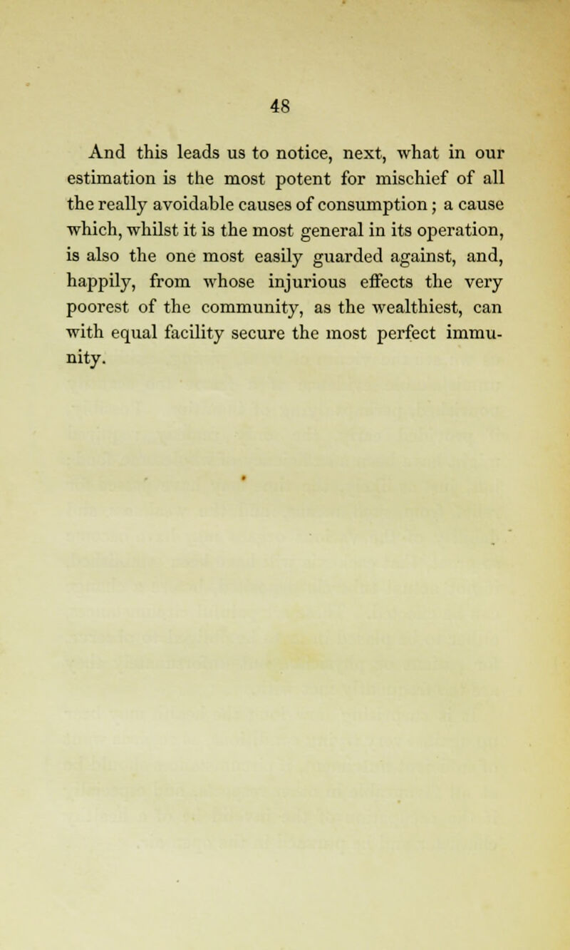 And this leads us to notice, next, what in our estimation is the most potent for mischief of all the really avoidable causes of consumption; a cause which, whilst it is the most general in its operation, is also the one most easily guarded against, and, happily, from whose injurious effects the very poorest of the community, as the wealthiest, can with equal facility secure the most perfect immu- nity.