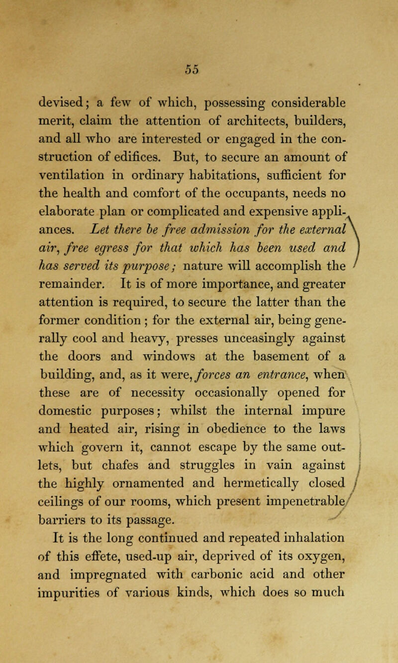 devised; a few of which, possessing considerable merit, claim the attention of architects, builders, and all who are interested or engaged in the con- struction of edifices. But, to secure an amount of ventilation in ordinary habitations, sufficient for the health and comfort of the occupants, needs no elaborate plan or complicated and expensive appli- ances. Let there be free admission for the external \ air, free egress for that which has been used and I has served its purpose; nature will accomplish the ' remainder. It is of more importance, and greater attention is required, to secure the latter than the former condition ; for the external air, being gene- rally cool and heavy, presses unceasingly against the doors and windows at the basement of a building, and, as it were, forces an entrance, when these are of necessity occasionally opened for domestic purposes; whilst the internal impure and heated air, rising in obedience to the laws which govern it, cannot escape by the same out- lets, but chafes and struggles in vain against the highly ornamented and hermetically closed / ceilings of our rooms, which present impenetrable' barriers to its passage. It is the long continued and repeated inhalation of this effete, used-up air, deprived of its oxygen, and impregnated with carbonic acid and other impurities of various kinds, which does so much