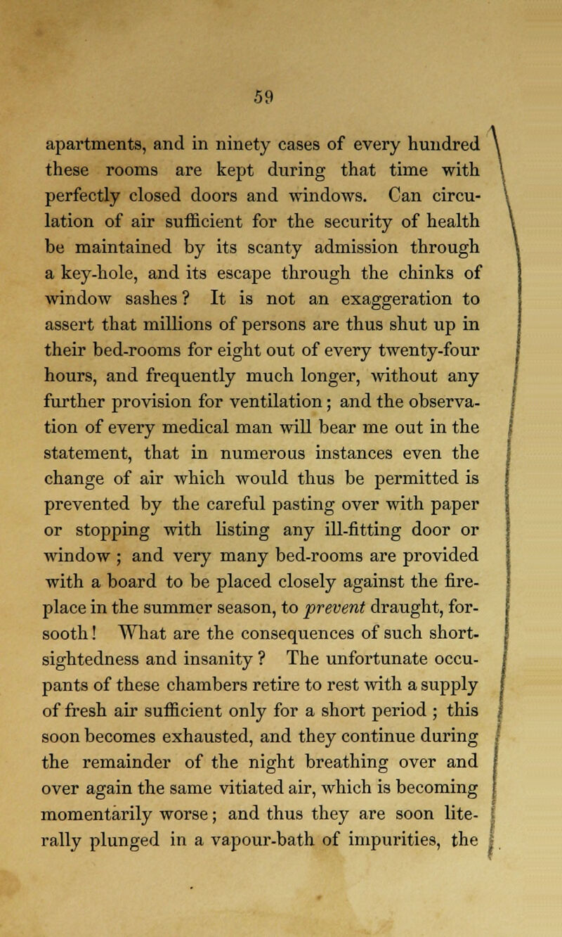 apartments, and in ninety cases of every hundred these rooms are kept during that time with perfectly closed doors and windows. Can circu- lation of air sufficient for the security of health be maintained by its scanty admission through a key-hole, and its escape through the chinks of window sashes ? It is not an exaggeration to assert that millions of persons are thus shut up in their bed-rooms for eight out of every twenty-four hours, and frequently much longer, without any further provision for ventilation; and the observa- tion of every medical man will bear me out in the statement, that in numerous instances even the change of air which would thus be permitted is prevented by the careful pasting over with paper or stopping with listing any ill-fitting door or window ; and very many bed-rooms are provided with a board to be placed closely against the fire- place in the summer season, to prevent draught, for- sooth ! What are the consequences of such short- sightedness and insanity ? The unfortunate occu- pants of these chambers retire to rest with a supply of fresh air sufficient only for a short period ; this soon becomes exhausted, and they continue during the remainder of the night breathing over and over again the same vitiated air, which is becoming momentarily worse; and thus they are soon lite- 1 rally plunged in a vapour-bath of impurities, the j