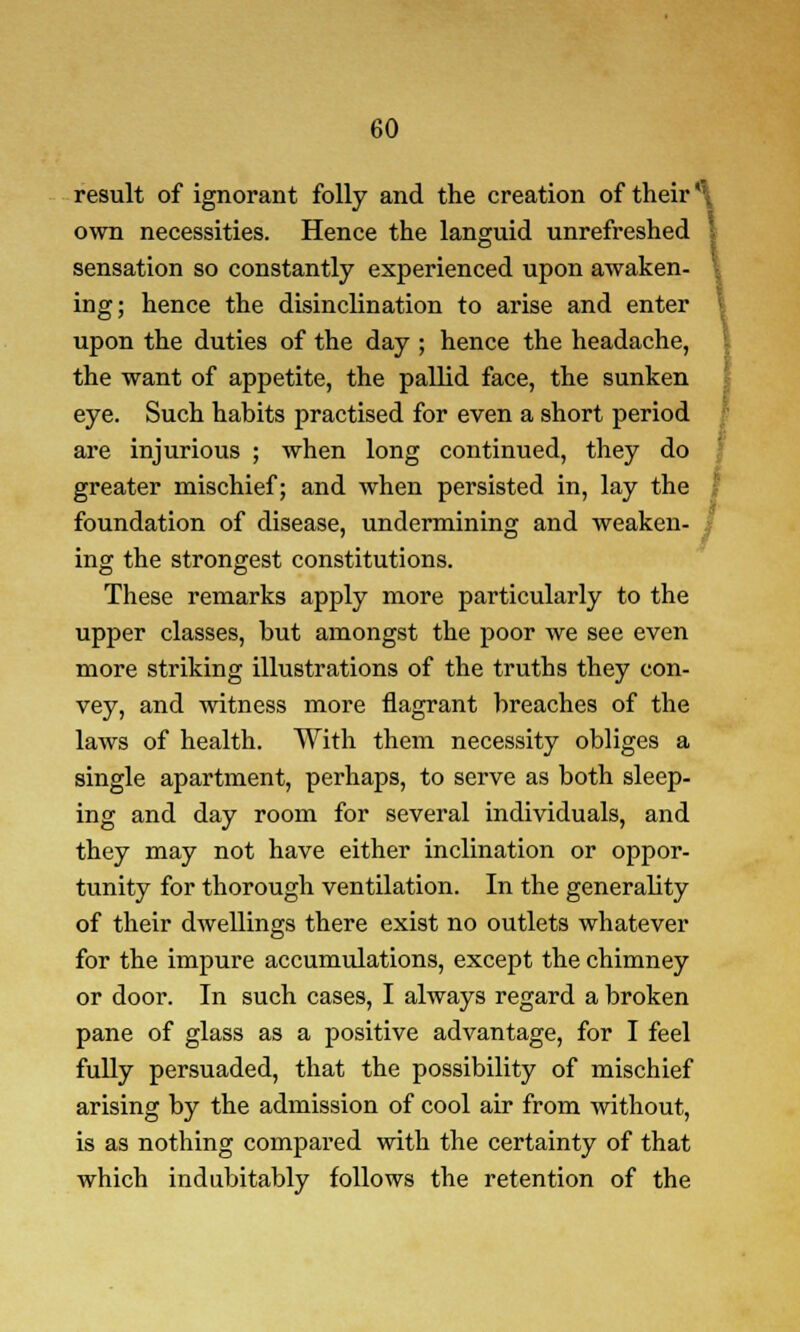 result of ignorant folly and the creation of their *:. own necessities. Hence the languid unrefreshed sensation so constantly experienced upon awaken- ing; hence the disinclination to arise and enter upon the duties of the day ; hence the headache, the want of appetite, the pallid face, the sunken eye. Such habits practised for even a short period are injurious ; when long continued, they do greater mischief; and when persisted in, lay the foundation of disease, undermining and weaken ing the strongest constitutions. \ These remarks apply more particularly to the upper classes, but amongst the poor we see even more striking illustrations of the truths they con- vey, and witness more flagrant breaches of the laws of health. With them necessity obliges a single apartment, perhaps, to serve as both sleep- ing and day room for several individuals, and they may not have either inclination or oppor- tunity for thorough ventilation. In the generality of their dwellings there exist no outlets whatever for the impure accumulations, except the chimney or door. In such cases, I always regard a broken pane of glass as a positive advantage, for I feel fully persuaded, that the possibility of mischief arising by the admission of cool air from without, is as nothing compared with the certainty of that which indubitably follows the retention of the