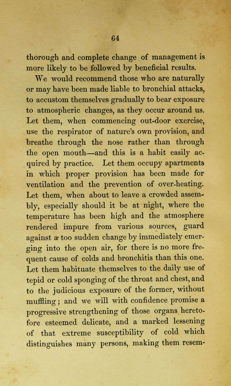 thorough and complete change of management is more likely to be followed by beneficial results. We would recommend those who are naturally or may have been made liable to bronchial attacks, to accustom themselves gradually to bear exposure to atmospheric changes, as they occur around us. Let them, when commencing out-door exercise, use the respirator of nature's own provision, and breathe through the nose rather than through the open mouth—and this is a habit easily ac- quired by practice. Let them occupy apartments in which proper provision has been made for ventilation and the prevention of over-heating. Let them, when about to leave a crowded assem- bly, especially should it be at night, where the temperature has been high and the atmosphere rendered impure from various sources, guard against a- too sudden change by immediately emer- ging into the open air, for there is no more fre- quent cause of colds and bronchitis than this one. Let them habituate themselves to the daily use of tepid or cold sponging of the throat and chest, and to the judicious exposure of the former, without muffling; and we will with confidence promise a progressive strengthening of those organs hereto- fore esteemed delicate, and a marked lessening of that extreme susceptibility of cold which distinguishes many persons, making them resem-