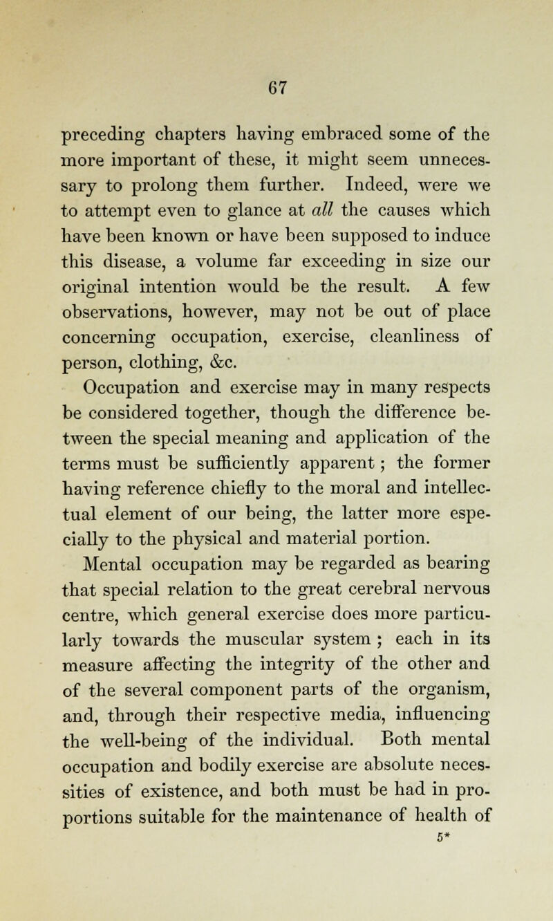 preceding chapters having embraced some of the more important of these, it might seem unneces- sary to prolong them further. Indeed, were we to attempt even to glance at all the causes which have been known or have been supposed to induce this disease, a volume far exceeding in size our original intention would be the result. A few observations, however, may not be out of place concerning occupation, exercise, cleanliness of person, clothing, &c. Occupation and exercise may in many respects be considered together, though the difference be- tween the special meaning and application of the terms must be sufficiently apparent; the former having reference chiefly to the moral and intellec- tual element of our being, the latter more espe- cially to the physical and material portion. Mental occupation may be regarded as bearing that special relation to the great cerebral nervous centre, which general exercise does more particu- larly towards the muscular system ; each in its measure affecting the integrity of the other and of the several component parts of the organism, and, through their respective media, influencing the well-being of the individual. Both mental occupation and bodily exercise are absolute neces- sities of existence, and both must be had in pro- portions suitable for the maintenance of health of