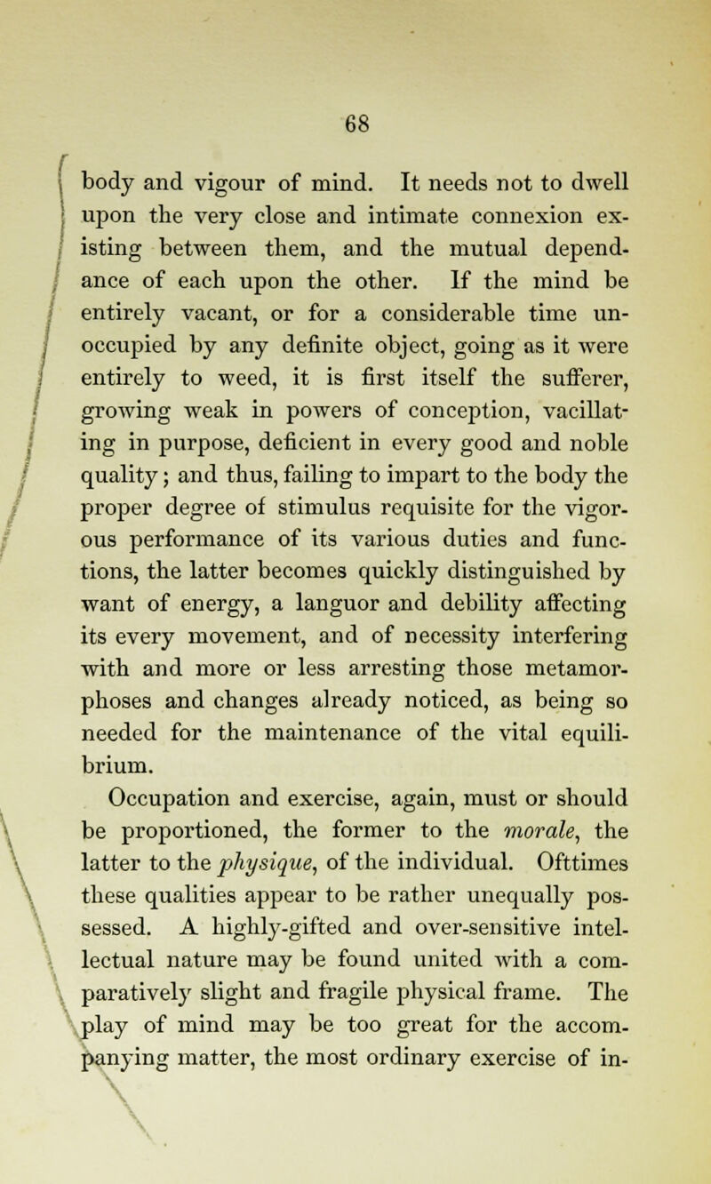 body and vigour of mind. It needs not to dwell upon the very close and intimate connexion ex- isting between them, and the mutual depend- ance of each upon the other. If the mind be entirely vacant, or for a considerable time un- occupied by any definite object, going as it were entirely to weed, it is first itself the sufferer, growing weak in powers of conception, vacillat- ing in purpose, deficient in every good and noble ; quality; and thus, failing to impart to the body the proper degree of stimulus requisite for the vigor- ous performance of its various duties and func- tions, the latter becomes quickly distinguished by want of energy, a languor and debility affecting its every movement, and of necessity interfering with and more or less arresting those metamor- phoses and changes already noticed, as being so needed for the maintenance of the vital equili- brium. Occupation and exercise, again, must or should be proportioned, the former to the morale, the latter to the physique, of the individual. Ofttimes these qualities appear to be rather unequally pos- sessed. A highly-gifted and over-sensitive intel- lectual nature may be found united with a com- \ paratively slight and fragile physical frame. The play of mind may be too great for the accom- panying matter, the most ordinary exercise of in- \