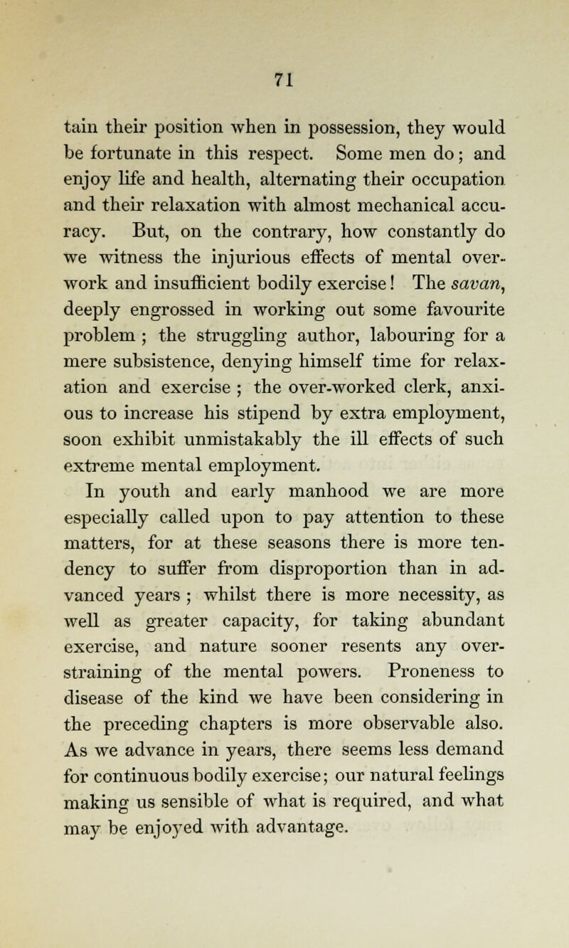 tain their position when in possession, they would be fortunate in this respect. Some men do; and enjoy life and health, alternating their occupation and their relaxation with almost mechanical accu- racy. But, on the contrary, how constantly do we witness the injurious effects of mental over- work and insufficient bodily exercise! The savan, deeply engrossed in working out some favourite problem ; the struggling author, labouring for a mere subsistence, denying himself time for relax- ation and exercise ; the over-worked clerk, anxi- ous to increase his stipend by extra employment, soon exhibit unmistakably the ill effects of such extreme mental employment. In youth and early manhood we are more especially called upon to pay attention to these matters, for at these seasons there is more ten- dency to suffer from disproportion than in ad- vanced years ; whilst there is more necessity, as well as greater capacity, for taking abundant exercise, and nature sooner resents any over- straining of the mental powers. Proneness to disease of the kind we have been considering in the preceding chapters is more observable also. As we advance in years, there seems less demand for continuous bodily exercise; our natural feelings making us sensible of what is required, and what may be enjoyed with advantage.