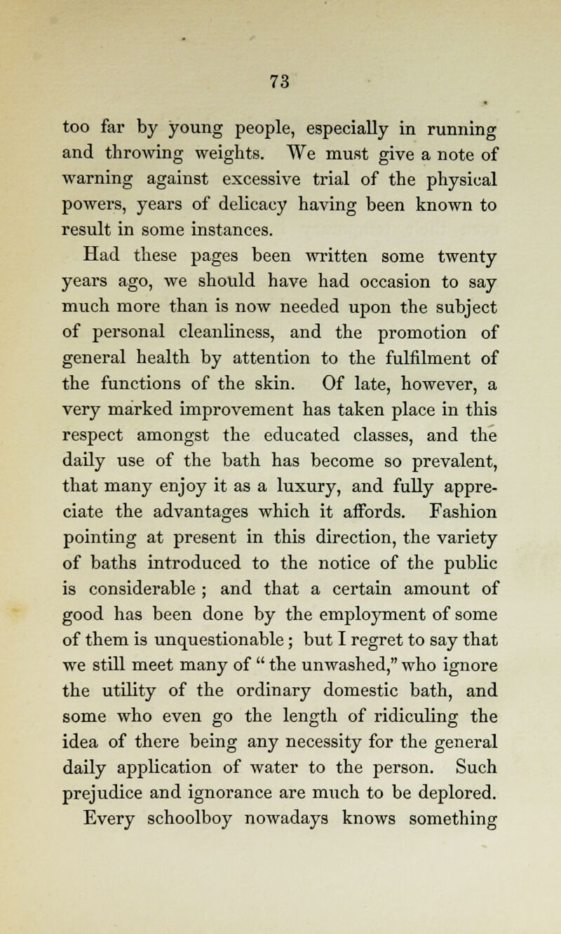 too far by young people, especially in running and throwing weights. We must give a note of warning against excessive trial of the physical powers, years of delicacy having been known to result in some instances. Had these pages been written some twenty years ago, we should have had occasion to say much more than is now needed upon the subject of personal cleanliness, and the promotion of general health by attention to the fulfilment of the functions of the skin. Of late, however, a very marked improvement has taken place in this respect amongst the educated classes, and the daily use of the bath has become so prevalent, that many enjoy it as a luxury, and fully appre- ciate the advantages which it affords. Fashion pointing at present in this direction, the variety of baths introduced to the notice of the public is considerable ; and that a certain amount of good has been done by the employment of some of them is unquestionable; but I regret to say that we still meet many of  the unwashed, who ignore the utility of the ordinary domestic bath, and some who even go the length of ridiculing the idea of there being any necessity for the general daily application of water to the person. Such prejudice and ignorance are much to be deplored. Every schoolboy nowadays knows something