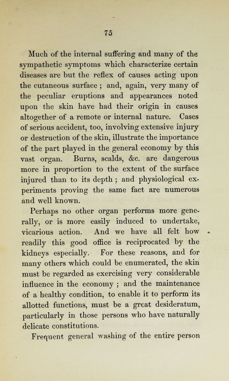 Much of the internal suffering and many of the sympathetic symptoms which characterize certain diseases are but the reflex of causes acting upon the cutaneous surface ; and, again, very many of the peculiar eruptions and appearances noted upon the skin have had their origin in causes altogether of a remote or internal nature. Cases of serious accident, too, involving extensive injury or destruction of the skin, illustrate the importance of the part played in the general economy by this vast organ. Burns, scalds, &c. are dangerous more in proportion to the extent of the surface injured than to its depth ; and physiological ex- periments proving the same fact are numerous and well known. Perhaps no other organ performs more gene- rally, or is more easily induced to undertake, vicarious action. And we have all felt how readily this good office is reciprocated by the kidneys especially. For these reasons, and for many others which could be enumerated, the skin must be regarded as exercising very considerable influence in the economy ; and the maintenance of a healthy condition, to enable it to perform its allotted functions, must be a great desideratum, particularly in those persons who have naturally delicate constitutions. Frequent general washing of the entire person