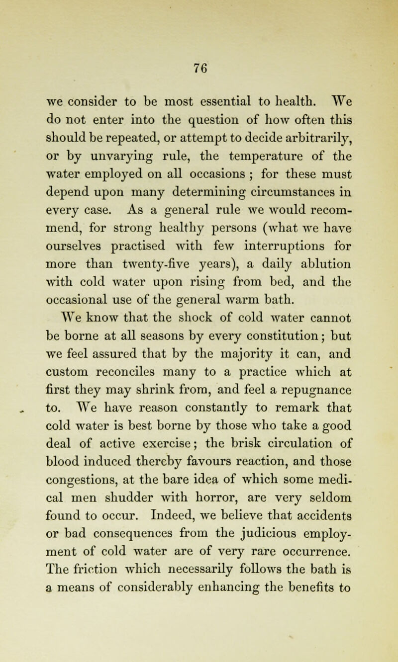 we consider to be most essential to health. We do not enter into the question of how often this should be repeated, or attempt to decide arbitrarily, or by unvarying rule, the temperature of the water employed on all occasions ; for these must depend upon many determining circumstances in every case. As a general rule we would recom- mend, for strong healthy persons (what we have ourselves practised with few interruptions for more than twenty-five years), a daily ablution with cold water upon rising from bed, and the occasional use of the general warm bath. We know that the shock of cold water cannot be borne at all seasons by every constitution; but we feel assured that by the majority it can, and custom reconciles many to a practice which at first they may shrink from, and feel a repugnance to. We have reason constantly to remark that cold water is best borne by those who take a good deal of active exercise; the brisk circulation of blood induced thereby favours reaction, and those congestions, at the bare idea of which some medi- cal men shudder with horror, are very seldom found to occur. Indeed, we believe that accidents or bad consequences from the judicious employ- ment of cold water are of very rare occurrence. The friction which necessarily follows the bath is a means of considerably enhancing the benefits to