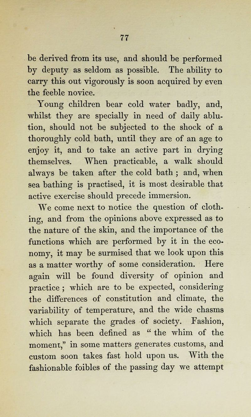be derived from its use, and should be performed by deputy as seldom as possible. The ability to carry this out vigorously is soon acquired by even the feeble novice. Young children bear cold water badly, and, whilst they are specially in need of daily ablu- tion, should not be subjected to the shock of a thoroughly cold bath, until they are of an age to enjoy it, and to take an active part in drying themselves. When practicable, a walk should always be taken after the cold bath ; and, when sea bathing is practised, it is most desirable that active exercise should precede immersion. We come next to notice the question of cloth- ing, and from the opinions above expressed as to the nature of the skin, and the importance of the functions which are performed by it in the eco- nomy, it may be surmised that we look upon this as a matter worthy of some consideration. Here again will be found diversity of opinion and practice ; which are to be expected, considering the differences of constitution and climate, the variability of temperature, and the wide chasms which separate the grades of society. Fashion, which has been defined as the whim of the moment, in some matters generates customs, and custom soon takes fast hold upon us. With the fashionable foibles of the passing day we attempt