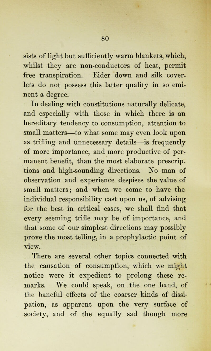 sists of light but sufficiently warm blankets, which, whilst they are non-conductors of heat, permit free transpiration. Eider down and silk cover- lets do not possess this latter quality in so emi- nent a degree. In dealing with constitutions naturally delicate, and especially with those in which there is an hereditary tendency to consumption, attention to small matters—to what some may even look upon as trifling and unnecessary details—is frequently of more importance, and more productive of per- manent benefit, than the most elaborate prescrip- tions and high-sounding directions. No man of observation and experience despises the value of small matters; and when we come to have the individual responsibility cast upon us, of advising for the best in critical cases, we shall find that every seeming trifle may be of importance, and that some of our simplest directions may possibly prove the most telling, in a prophylactic point of view. There are several other topics connected with the causation of consumption, which we might notice were it expedient to prolong these re- marks. We could speak, on the one hand, of the baneful effects of the coarser kinds of dissi- pation, as apparent upon the very surface of society, and of the equally sad though more