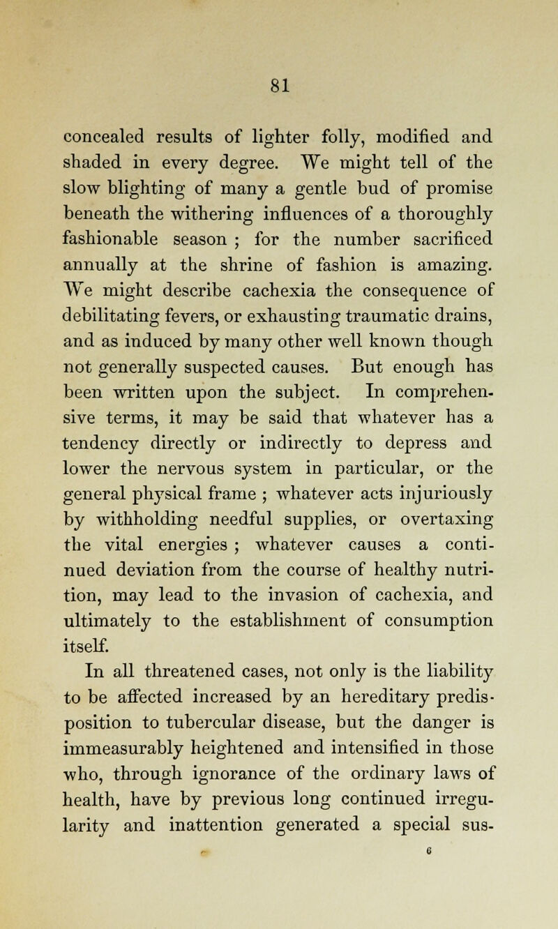 concealed results of lighter folly, modified and shaded in every degree. We might tell of the slow blighting of many a gentle bud of promise beneath the withering influences of a thoroughly fashionable season ; for the number sacrificed annually at the shrine of fashion is amazing. We might describe cachexia the consequence of debilitating fevers, or exhausting traumatic drains, and as induced by many other well known though not generally suspected causes. But enough has been written upon the subject. In comprehen- sive terms, it may be said that whatever has a tendency directly or indirectly to depress and lower the nervous system in particular, or the general physical frame ; whatever acts injuriously by withholding needful supplies, or overtaxing the vital energies ; whatever causes a conti- nued deviation from the course of healthy nutri- tion, may lead to the invasion of cachexia, and ultimately to the establishment of consumption itself. In all threatened cases, not only is the liability to be affected increased by an hereditary predis- position to tubercular disease, but the danger is immeasurably heightened and intensified in those who, through ignorance of the ordinary laws of health, have by previous long continued irregu- larity and inattention generated a special sus-