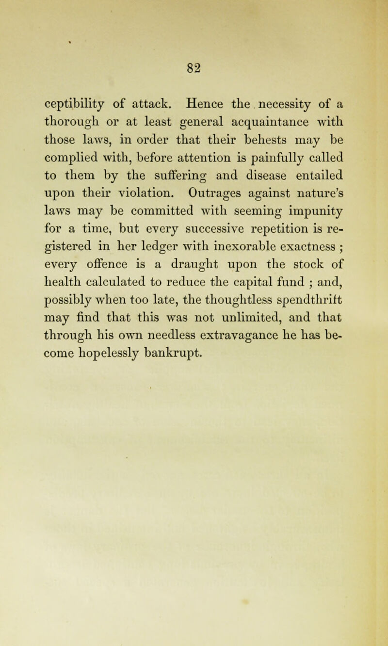 ceptibility of attack. Hence the necessity of a thorough or at least general acquaintance with those laws, in order that their behests may be complied with, before attention is painfully called to them by the suffering and disease entailed upon their violation. Outrages against nature's laws may be committed with seeming impunity for a time, but every successive repetition is re- gistered in her ledger with inexorable exactness ; every offence is a draught upon the stock of health calculated to reduce the capital fund ; and, possibly when too late, the thoughtless spendthrift may find that this was not unlimited, and that through his own needless extravagance he has be- come hopelessly bankrupt.