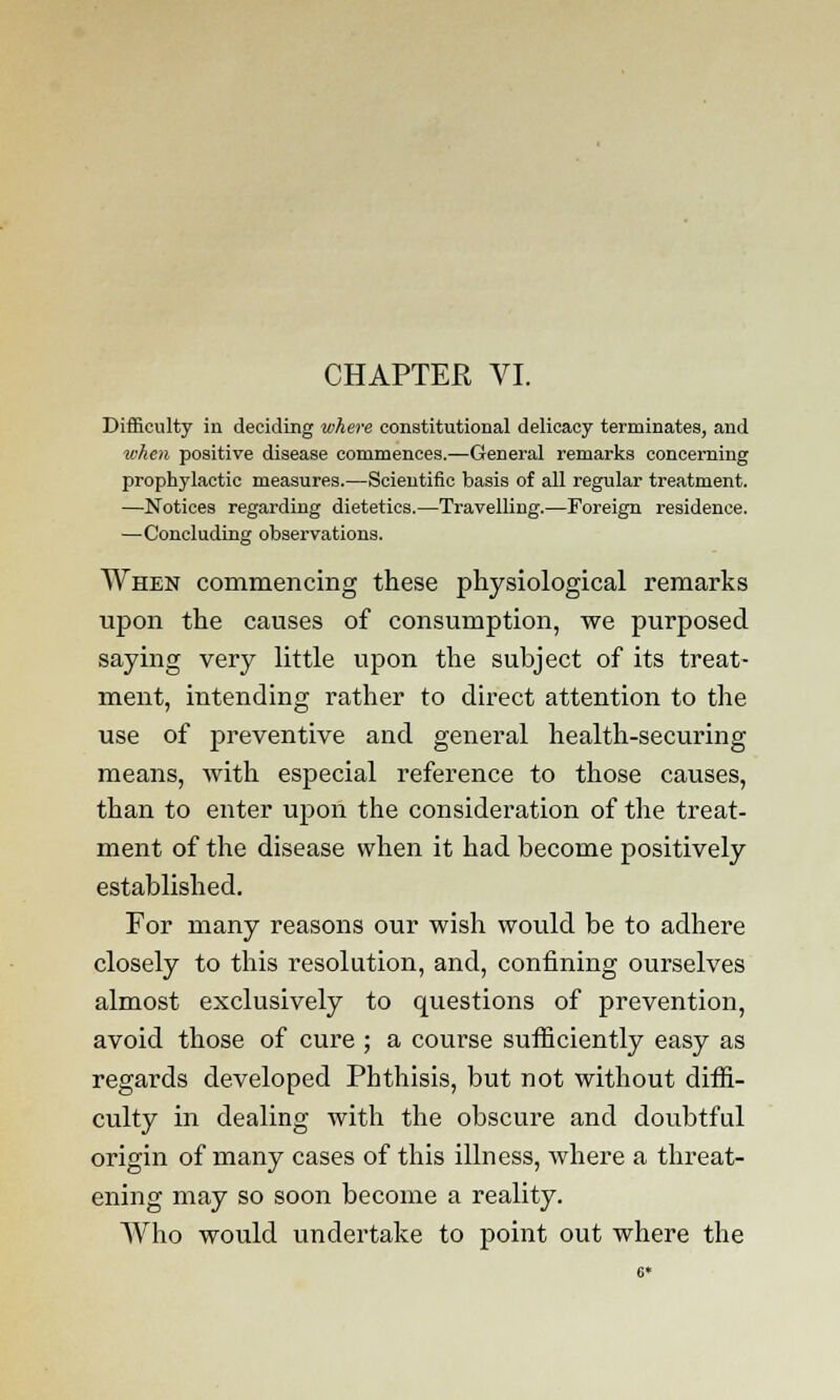 CHAPTER VI. Difficulty in deciding where constitutional delicacy terminates, and when positive disease commences.—General remarks concerning prophylactic measures.—Scientific basis of all regular treatment. —Notices regarding dietetics.—Travelling.—Foreign residence. —Concluding observations. When commencing these physiological remarks upon the causes of consumption, we purposed saying very little upon the subject of its treat- ment, intending rather to direct attention to the use of preventive and general health-securing means, with especial reference to those causes, than to enter upon the consideration of the treat- ment of the disease when it had become positively established. For many reasons our wish would be to adhere closely to this resolution, and, confining ourselves almost exclusively to questions of prevention, avoid those of cure ; a course sufficiently easy as regards developed Phthisis, but not without diffi- culty in dealing with the obscure and doubtful origin of many cases of this illness, where a threat- ening may so soon become a reality. Who would undertake to point out where the