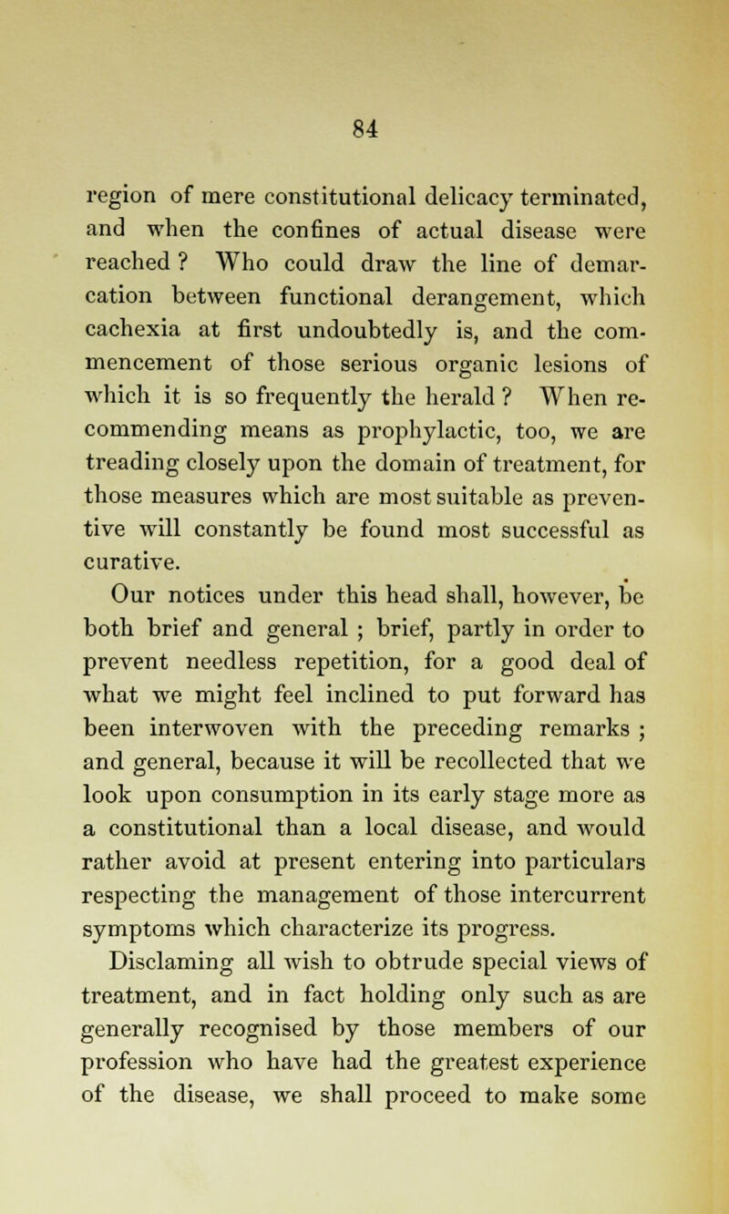 region of mere constitutional delicacy terminated, and when the confines of actual disease were reached ? Who could draw the line of demar- cation between functional derangement, which cachexia at first undoubtedly is, and the com- mencement of those serious organic lesions of which it is so frequently the herald ? When re- commending means as prophylactic, too, we are treading closely upon the domain of treatment, for those measures which are most suitable as preven- tive will constantly be found most successful as curative. Our notices under this head shall, however, be both brief and general ; brief, partly in order to prevent needless repetition, for a good deal of what we might feel inclined to put forward has been interwoven with the preceding remarks ; and general, because it will be recollected that we look upon consumption in its early stage more as a constitutional than a local disease, and would rather avoid at present entering into particulars respecting the management of those intercurrent symptoms which characterize its progress. Disclaming all wish to obtrude special views of treatment, and in fact holding only such as are generally recognised by those members of our profession who have had the greatest experience of the disease, we shall proceed to make some