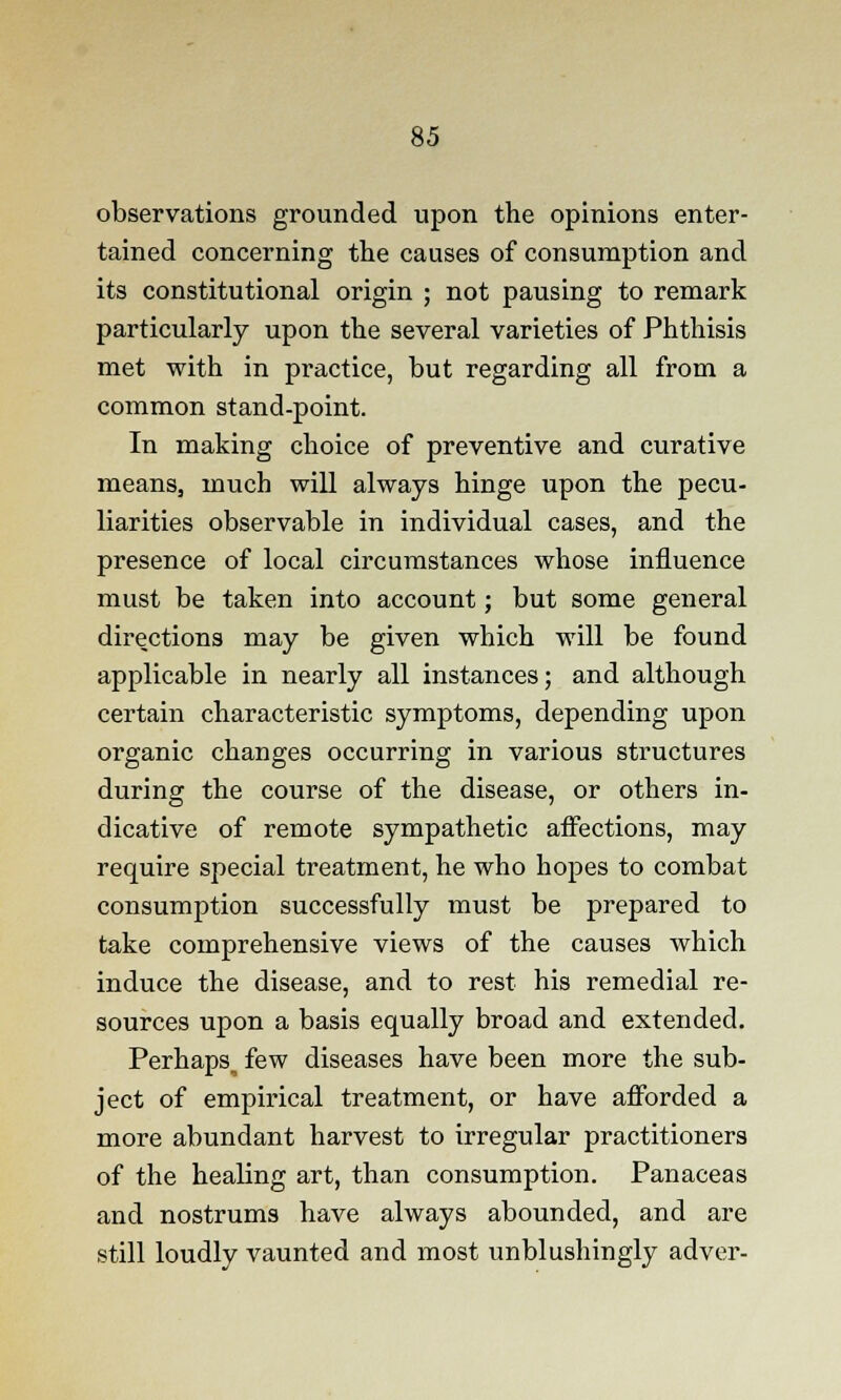 observations grounded upon the opinions enter- tained concerning the causes of consumption and its constitutional origin ; not pausing to remark particularly upon the several varieties of Phthisis met with in practice, but regarding all from a common stand-point. In making choice of preventive and curative means, much will always hinge upon the pecu- liarities observable in individual cases, and the presence of local circumstances whose influence must be taken into account; but some general directions may be given which will be found applicable in nearly all instances; and although certain characteristic symptoms, depending upon organic changes occurring in various structures during the course of the disease, or others in- dicative of remote sympathetic affections, may require special treatment, he who hopes to combat consumption successfully must be prepared to take comprehensive views of the causes which induce the disease, and to rest his remedial re- sources upon a basis equally broad and extended. Perhaps^ few diseases have been more the sub- ject of empirical treatment, or have afforded a more abundant harvest to irregular practitioners of the healing art, than consumption. Panaceas and nostrums have always abounded, and are still loudly vaunted and most unblushingly adver-