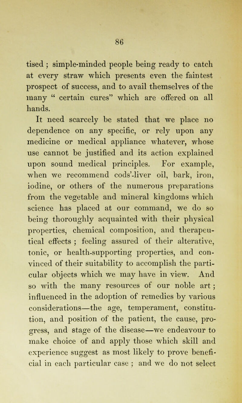 tised ; simple-minded people being ready to catch at every straw which presents even the faintest prospect of success, and to avail themselves of the many  certain cures which are offered on all hands. It need scarcely be stated that we place no dependence on any specific, or rely upon any medicine or medical appliance whatever, whose use cannot be justified and its action explained upon sound medical principles. For example, when we recommend cods'-liver oil, bark, iron, iodine, or others of the numerous preparations from the vegetable and mineral kingdoms which science has placed at our command, we do so being thoroughly acquainted with their physical properties, chemical composition, and therapeu- tical effects ; feeling assured of their alterative, tonic, or health-supporting properties, and con- vinced of their suitability to accomplish the parti- cular objects which we may have in view. And so with the many resources of our noble art; influenced in the adoption of remedies by various considerations—the age, temperament, constitu- tion, and position of the patient, the cause, pro- gress, and stage of the disease—we endeavour to make choice of and apply those which skill and experience suggest as most likely to prove benefi- cial in each particular case ; and we do not select