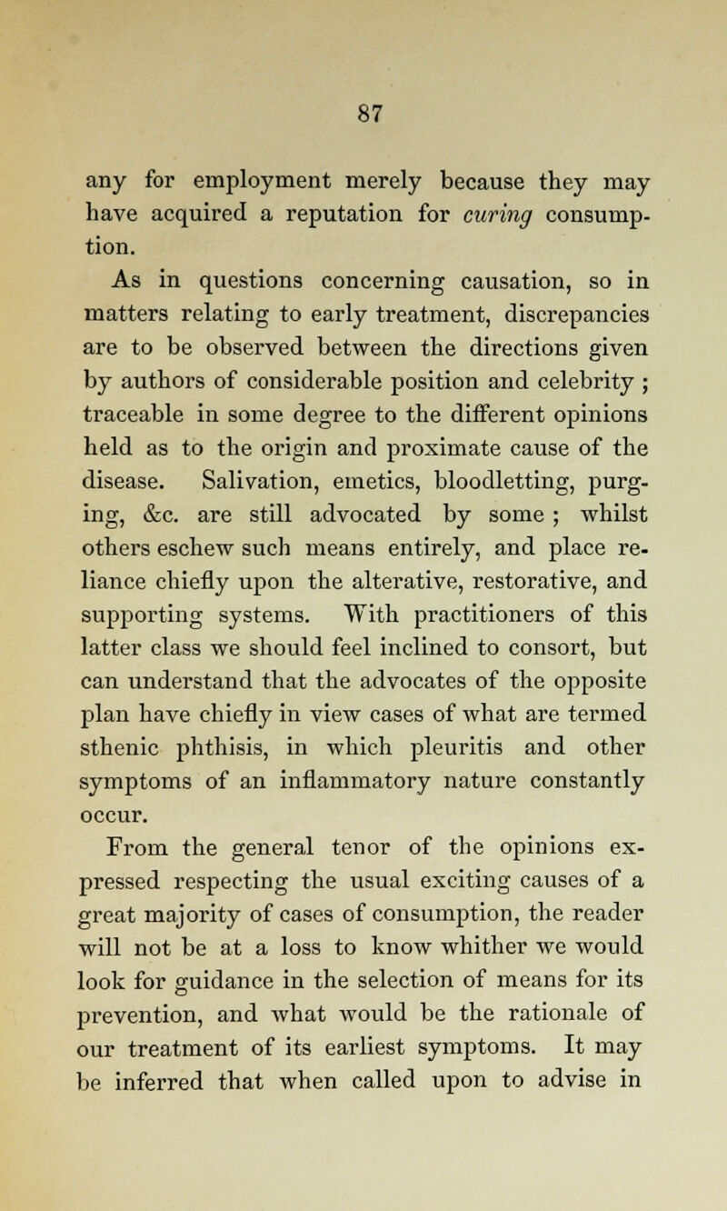 any for employment merely because they may have acquired a reputation for curing consump- tion. As in questions concerning causation, so in matters relating to early treatment, discrepancies are to be observed between the directions given by authors of considerable position and celebrity ; traceable in some degree to the different opinions held as to the origin and proximate cause of the disease. Salivation, emetics, bloodletting, purg- ing, &c. are still advocated by some ; whilst others eschew such means entirely, and place re- liance chiefly upon the alterative, restorative, and supporting systems. With practitioners of this latter class we should feel inclined to consort, but can understand that the advocates of the opposite plan have chiefly in view cases of what are termed sthenic phthisis, in which pleuritis and other symptoms of an inflammatory nature constantly occur. From the general tenor of the opinions ex- pressed respecting the usual exciting causes of a great majority of cases of consumption, the reader will not be at a loss to know whither we would look for guidance in the selection of means for its prevention, and what would be the rationale of our treatment of its earliest symptoms. It may be inferred that when called upon to advise in