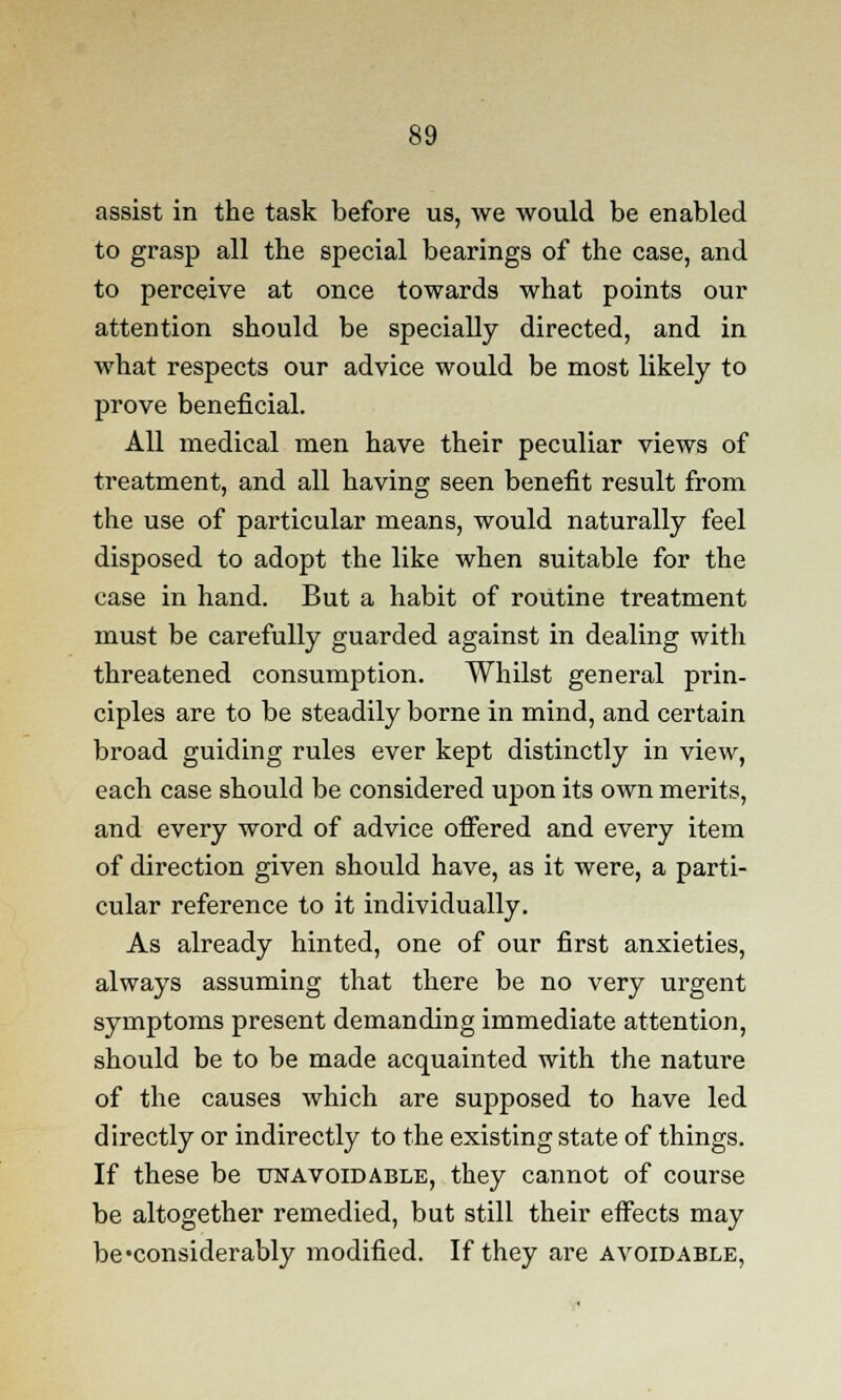 assist in the task before us, we would be enabled to grasp all the special bearings of the case, and to perceive at once towards what points our attention should be specially directed, and in what respects our advice would be most likely to prove beneficial. All medical men have their peculiar views of treatment, and all having seen benefit result from the use of particular means, would naturally feel disposed to adopt the like when suitable for the case in hand. But a habit of routine treatment must be carefully guarded against in dealing with threatened consumption. Whilst general prin- ciples are to be steadily borne in mind, and certain broad guiding rules ever kept distinctly in view, each case should be considered upon its own merits, and every word of advice offered and every item of direction given should have, as it were, a parti- cular reference to it individually. As already hinted, one of our first anxieties, always assuming that there be no very urgent symptoms present demanding immediate attention, should be to be made acquainted with the nature of the causes which are supposed to have led directly or indirectly to the existing state of things. If these be unavoidable, they cannot of course be altogether remedied, but still their effects may be'considerably modified. If they are avoidable,