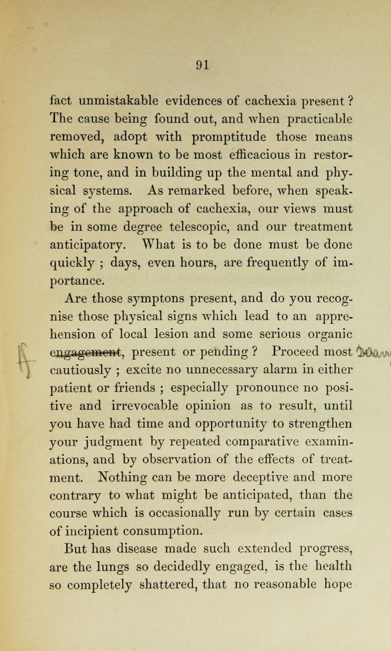 fr fact unmistakable evidences of cachexia present ? The cause being found out, and when practicable removed, adopt with promptitude those means which are known to be most efficacious in restor- ing tone, and in building up the mental and phy- sical systems. As remarked before, when speak- ing of the approach of cachexia, our views must be in some degree telescopic, and our treatment anticipatory. What is to be done must be done quickly ; days, even hours, are frequently of im- portance. Are those symptons present, and do you recog- nise those physical signs which lead to an appre- hension of local lesion and some serious organic eagag©Bfte»t, present or pending ? Proceed most 0vGW3tv>' cautiously ; excite no unnecessary alarm in either patient or friends ; especially pronounce no posi- tive and irrevocable opinion as to result, until you have had time and opportunity to strengthen your judgment by repeated comparative examin- ations, and by observation of the effects of treat- ment. Nothing can be more deceptive and more contrary to what might be anticipated, than the course which is occasionally run by certain cases of incipient consumption. But has disease made such extended progress, are the lungs so decidedly engaged, is the health so completely shattered, that no reasonable hope