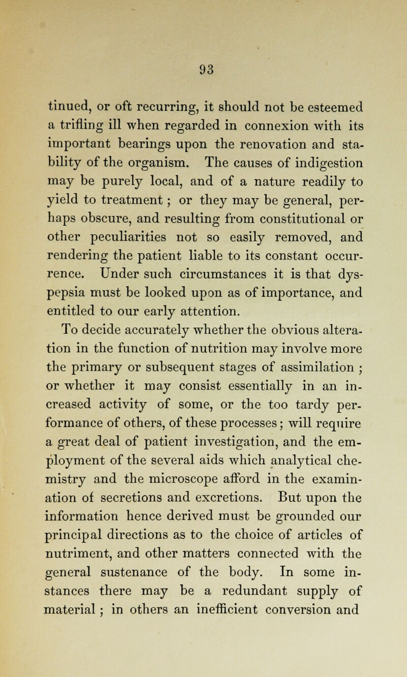 tinued, or oft recurring, it should not be esteemed a trifling ill when regarded in connexion with its important bearings upon the renovation and sta- bility of the organism. The causes of indigestion may be purely local, and of a nature readily to yield to treatment; or they may be general, per- haps obscure, and resulting from constitutional or other peculiarities not so easily removed, and rendering the patient liable to its constant occur- rence. Under such circumstances it is that dys- pepsia must be looked upon as of importance, and entitled to our early attention. To decide accurately whether the obvious altera- tion in the function of nutrition may involve more the primary or subsequent stages of assimilation ; or whether it may consist essentially in an in- creased activity of some, or the too tardy per- formance of others, of these processes; will require a great deal of patient investigation, and the em- ployment of the several aids which analytical che- mistry and the microscope afford in the examin- ation of secretions and excretions. But upon the information hence derived must be grounded our principal directions as to the choice of articles of nutriment, and other matters connected with the general sustenance of the body. In some in- stances there may be a redundant supply of material ; in others an inefficient conversion and