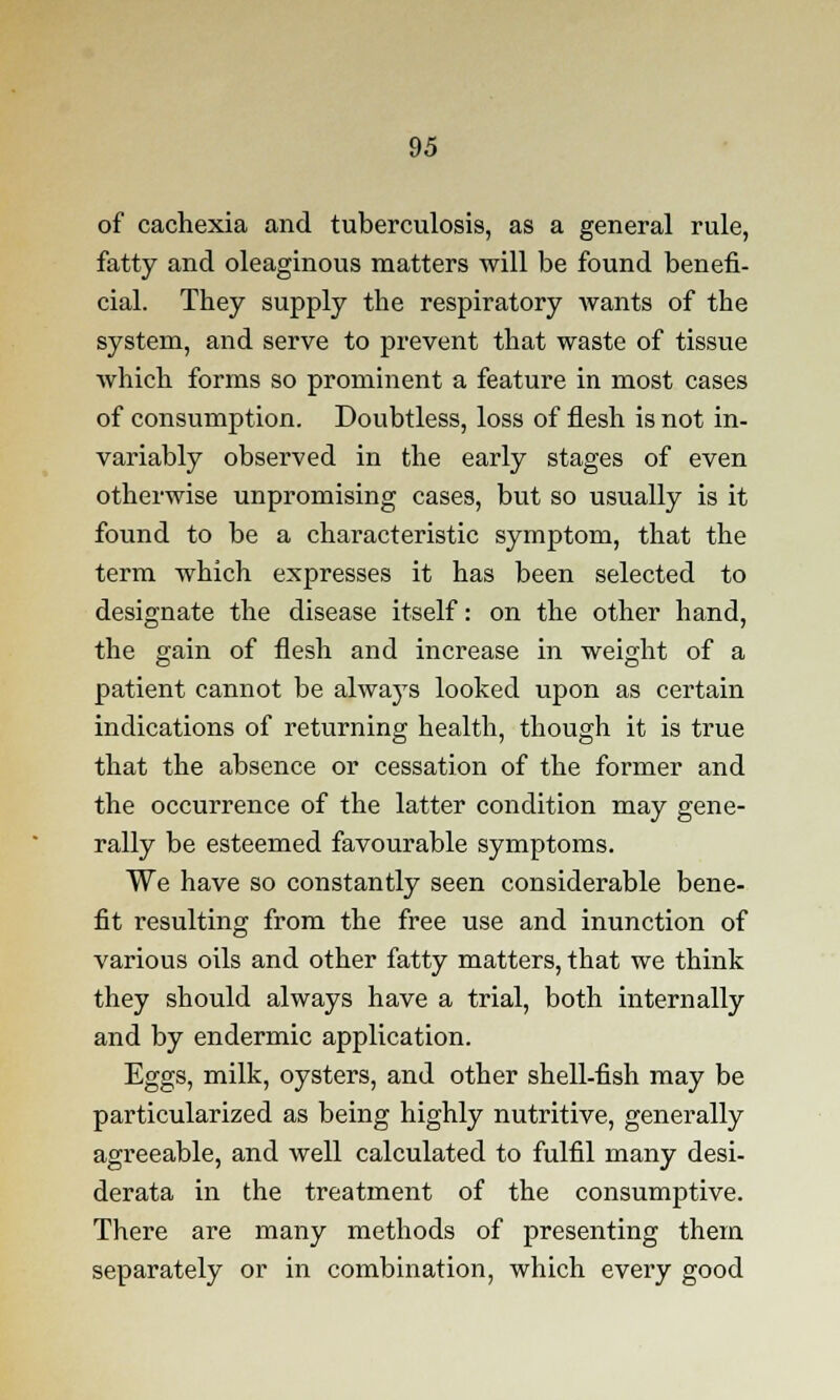 of cachexia and tuberculosis, as a general rule, fatty and oleaginous matters will be found benefi- cial. They supply the respiratory wants of the system, and serve to prevent that waste of tissue which forms so prominent a feature in most cases of consumption. Doubtless, loss of flesh is not in- variably observed in the early stages of even otherwise unpromising cases, but so usually is it found to be a characteristic symptom, that the term which expresses it has been selected to designate the disease itself: on the other hand, the gain of flesh and increase in weight of a patient cannot be always looked upon as certain indications of returning health, though it is true that the absence or cessation of the former and the occurrence of the latter condition may gene- rally be esteemed favourable symptoms. We have so constantly seen considerable bene- fit resulting from the free use and inunction of various oils and other fatty matters, that we think they should always have a trial, both internally and by endermic application. Eggs, milk, oysters, and other shell-fish may be particularized as being highly nutritive, generally agreeable, and well calculated to fulfil many desi- derata in the treatment of the consumptive. There are many methods of presenting them separately or in combination, which every good