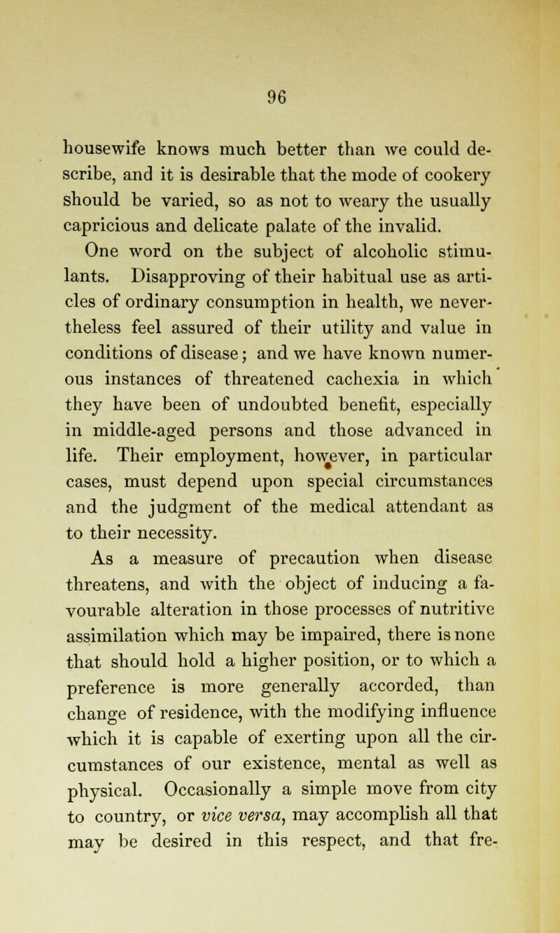 housewife knows much better than we could de- scribe, and it is desirable that the mode of cookery should be varied, so as not to weary the usually capricious and delicate palate of the invalid. One word on the subject of alcoholic stimu- lants. Disapproving of their habitual use as arti- cles of ordinary consumption in health, we never- theless feel assured of their utility and value in conditions of disease; and we have known numer- ous instances of threatened cachexia in which they have been of undoubted benefit, especially in middle-aged persons and those advanced in life. Their employment, however, in particular cases, must depend upon special circumstances and the judgment of the medical attendant as to their necessity. As a measure of precaution when disease threatens, and with the object of inducing a fa- vourable alteration in those processes of nutritive assimilation which may be impaired, there is none that should hold a higher position, or to which a preference is more generally accorded, than change of residence, with the modifying influence which it is capable of exerting upon all the cir- cumstances of our existence, mental as well as physical. Occasionally a simple move from city to country, or vice versa, may accomplish all that may be desired in this respect, and that fre-