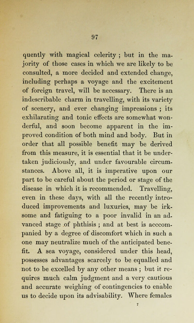 quently with magical celerity ; but in the ma- jority of those cases in which we are likely to be consulted, a more decided and extended change, including perhaps a voyage and the excitement of foreign travel, will be necessary. There is an indescribable charm in travelling, with its variety of scenery, and ever changing impressions ; its exhilarating and tonic effects are somewhat won- derful, and soon become apparent in the im- proved condition of both mind and body. But in order that all possible benefit may be derived from this measure, it is essential that it be under- taken judiciously, and under favourable circum- stances. Above all, it is imperative upon our part to be careful about the period or stage of the disease in which it is recommended. Travelling, even in these daj's, with all the recently intro- duced improvements and luxuries, may be irk- some and fatiguing to a poor invalid in an ad- vanced stage of phthisis ; and at best is acccom- panied by a degree of discomfort which in such a one may neutralize much of the anticipated bene- fit. A sea voyage, considered under this head, possesses advantages scarcely to be equalled and not to be excelled by any other means ; but it re- quires much calm judgment and a very cautious and accurate weighing of contingencies to enable us to decide upon its advisability. Where females