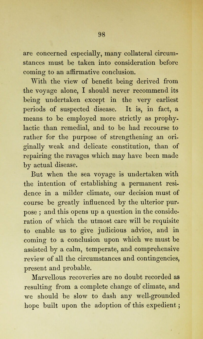 are concerned especially, many collateral circum- stances must be taken into consideration before coming to an affirmative conclusion. With the view of benefit being derived from the voyage alone, I should never recommend its being undertaken except in the very earliest periods of suspected disease. It is, in fact, a means to be employed more strictly as prophy- lactic than remedial, and to be had recourse to rather for the purpose of strengthening an ori- ginally weak and delicate constitution, than of repairing the ravages which may have been made by actual disease. But when the sea voyage is undertaken with the intention of establishing a permanent resi- dence in a milder climate, our decision must of course be greatly influenced by the ulterior pur- pose ; and this opens up a question in the conside- ration of which the utmost care will be requisite to enable us to give judicious advice, and in coming to a conclusion upon which we must be assisted by a calm, temperate, and comprehensive review of all the circumstances and contingencies, present and probable. Marvellous recoveries are no doubt recorded as resulting from a complete change of climate, and we should be slow to dash any well-grounded hope built upon the adoption of this expedient;