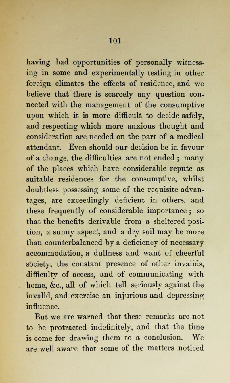 having had opportunities of personally witness- ing in some and experimentally testing in other foreign climates the effects of residence, and we believe that there is scarcely any question con- nected with the management of the consumptive upon which it is more difficult to decide safely, and respecting which more anxious thought and consideration are needed on the part of a medical attendant. Even should our decision be in favour of a change, the difficulties are not ended ; many of the places which have considerable repute as suitable residences for the consumptive, whilst doubtless possessing some of the requisite advan- tages, are exceedingly deficient in others, and these frequently of considerable importance; so that the benefits derivable from a sheltered posi- tion, a sunny aspect, and a dry soil may be more than counterbalanced by a deficiency of necessary accommodation, a dullness and want of cheerful society, the constant presence of other invalids, difficulty of access, and of communicating with home, &c, all of which tell seriously against the invalid, and exercise an injurious and depressing influence. But we are warned that these remarks are not to be protracted indefinitely, and that the time is come for drawing them to a conclusion. We are well aware that some of the matters noticed