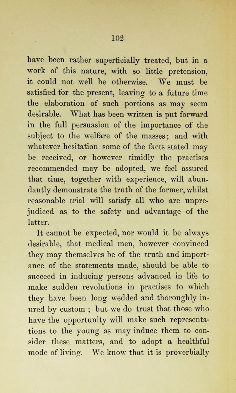 have been rather superficially treated, but in a work of this nature, with so little pretension, it could not well be otherwise. We must be satisfied for the present, leaving to a future time the elaboration of such portions as may seem desirable. What has been written is put forward in the full persuasion of the importance of the subject to the welfare of the masses; and with whatever hesitation some of the facts stated may be received, or however timidly the practises recommended may be adopted, we feel assured that time, together with experience, will abun- dantly demonstrate the truth of the former, whilst reasonable trial will satisfy all who are unpre- judiced as to the safety and advantage of the latter. It cannot be expected, nor would it be always desirable, that medical men, however convinced they may themselves be of the truth and import- ance of the statements made, should be able to succeed in inducing persons advanced in life to make sudden revolutions in practises to which they have been long wedded and thoroughly in- ured by custom ; but we do trust that those who have the opportunity will make such representa- tions to the young as may induce them to con- sider these matters, and to adopt a healthful mode of living. We know that it is proverbially