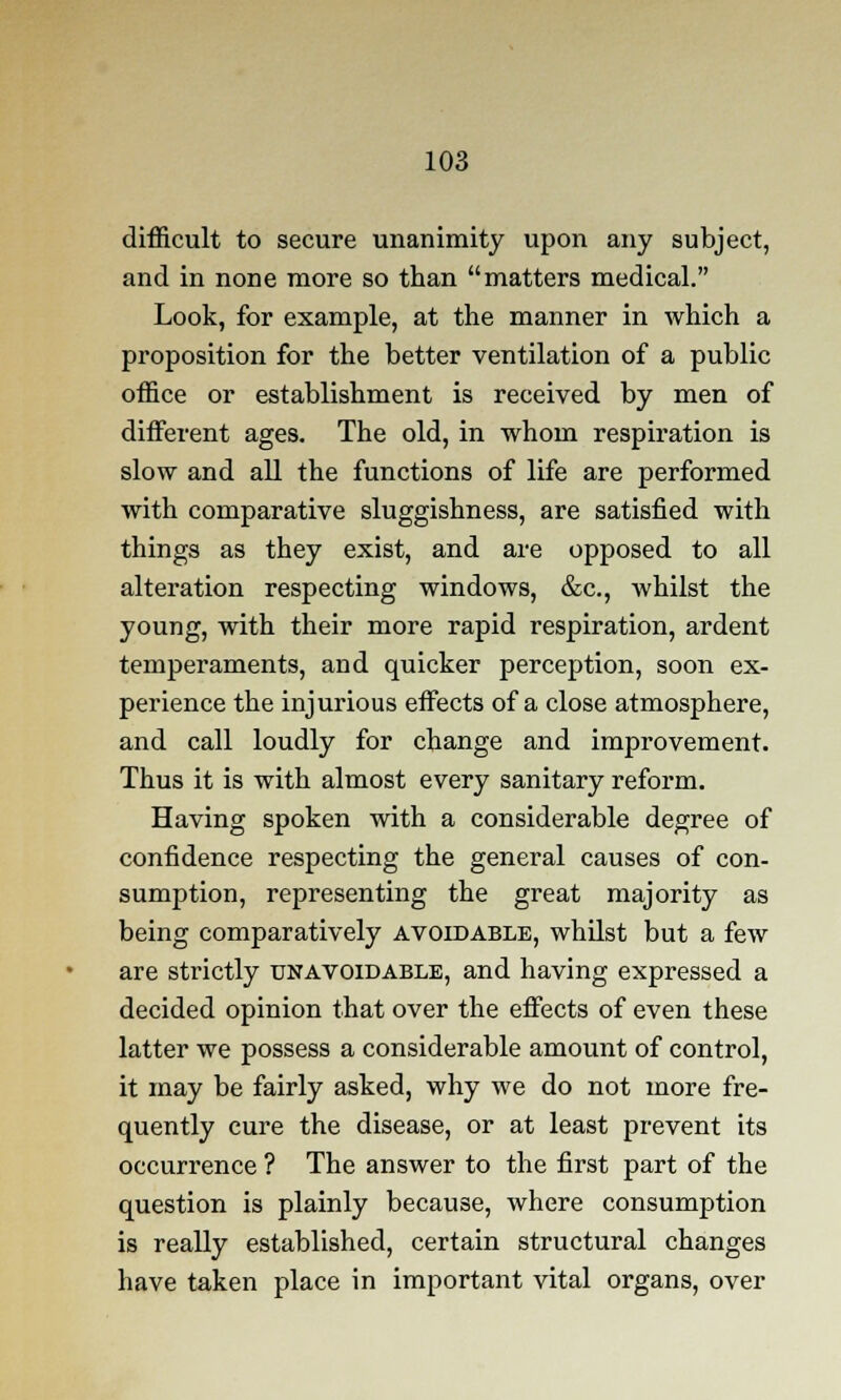 difficult to secure unanimity upon any subject, and in none more so than matters medical. Look, for example, at the manner in which a proposition for the better ventilation of a public office or establishment is received by men of different ages. The old, in whom respiration is slow and all the functions of life are performed with comparative sluggishness, are satisfied with things as they exist, and are opposed to all alteration respecting windows, &c, whilst the young, with their more rapid respiration, ardent temperaments, and quicker perception, soon ex- perience the injurious effects of a close atmosphere, and call loudly for change and improvement. Thus it is with almost every sanitary reform. Having spoken with a considerable degree of confidence respecting the general causes of con- sumption, representing the great majority as being comparatively avoidable, whilst but a few are strictly unavoidable, and having expressed a decided opinion that over the effects of even these latter we possess a considerable amount of control, it may be fairly asked, why we do not more fre- quently cure the disease, or at least prevent its occurrence ? The answer to the first part of the question is plainly because, where consumption is really established, certain structural changes have taken place in important vital organs, over