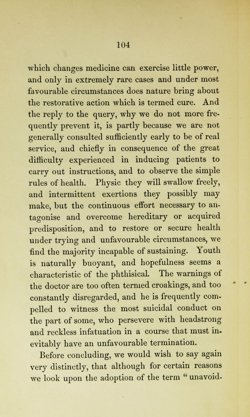 which changes medicine can exercise little power, and only in extremely rare cases and under most favourable circumstances does nature bring about the restorative action which is termed cure. And the reply to the query, why we do not more fre- quently prevent it, is partly because we are not generally consulted sufficiently early to be of real service, and chiefly in consequence of the great difficulty experienced in inducing patients to carry out instructions, and to observe the simple rules of health. Physic they will swallow freely, and intermittent exertions they possibly may make, but the continuous effort necessary to an- tagonise and overcome hereditary or acquired predisposition, and to restore or secure health under trying and unfavourable circumstances, we find the majority incapable of sustaining. Youth is naturally buoyant, and hopefulness seems a characteristic of the phthisical. The warnings of the doctor are too often termed croakings, and too constantly disregarded, and he is frequently com- pelled to witness the most suicidal conduct on the part of some, who persevere with headstrong and reckless infatuation in a course that must in- evitably have an unfavourable termination. Before concluding, we would wish to say again very distinctly, that although for certain reasons we look upon the adoption of the term  unavoid-