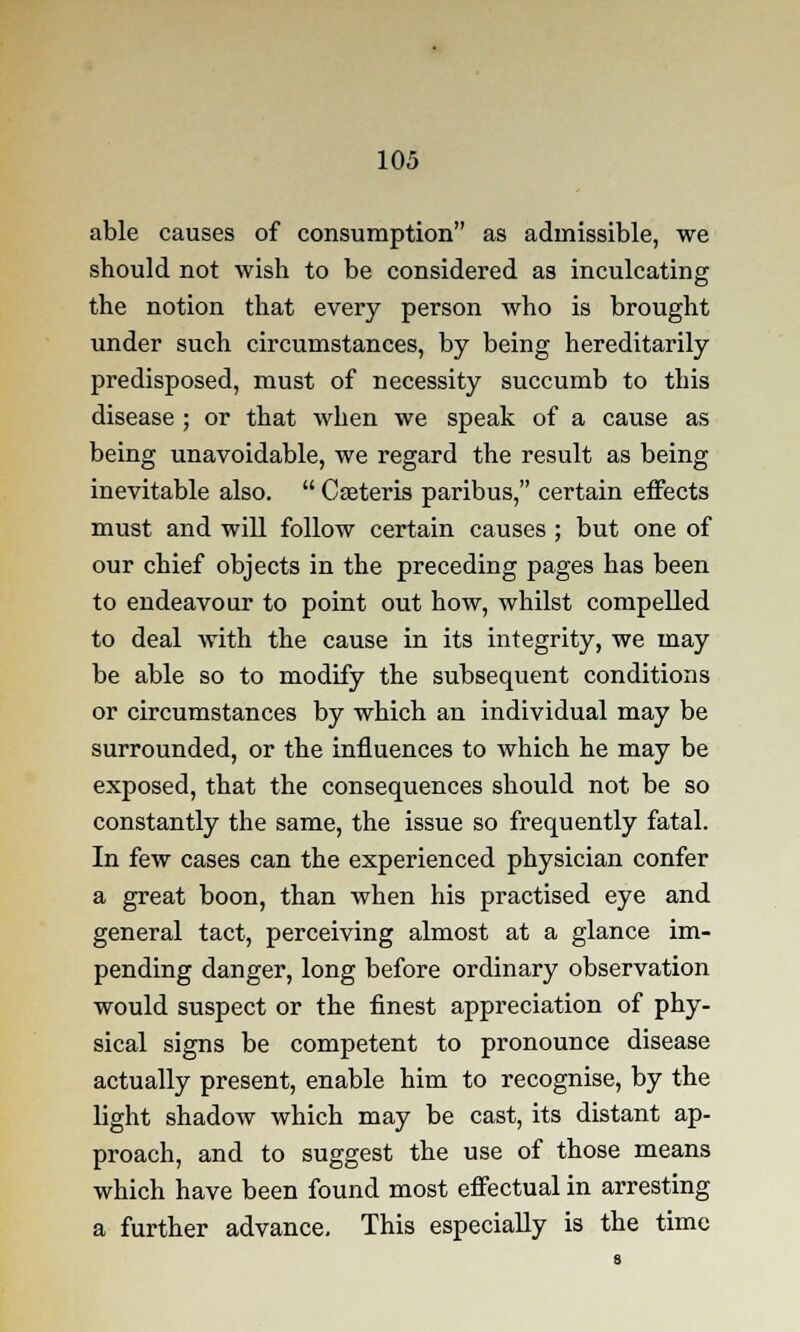 able causes of consumption as admissible, we should not wish to be considered as inculcating the notion that every person who is brought under such circumstances, by being hereditarily predisposed, must of necessity succumb to this disease ; or that when we speak of a cause as being unavoidable, we regard the result as being inevitable also.  Ceteris paribus, certain effects must and will follow certain causes ; but one of our chief objects in the preceding pages has been to endeavour to point out how, whilst compelled to deal with the cause in its integrity, we may be able so to modify the subsequent conditions or circumstances by which an individual may be surrounded, or the influences to which he may be exposed, that the consequences should not be so constantly the same, the issue so frequently fatal. In few cases can the experienced physician confer a great boon, than when his practised eye and general tact, perceiving almost at a glance im- pending danger, long before ordinary observation would suspect or the finest appreciation of phy- sical signs be competent to pronounce disease actually present, enable him to recognise, by the light shadow which may be cast, its distant ap- proach, and to suggest the use of those means which have been found most effectual in arresting a further advance. This especially is the time