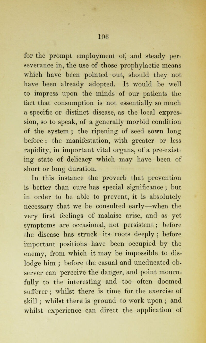 for the prompt employment of, and steady per- severance in, the use of those prophylactic means which have been pointed out, should they not have been already adopted. It would be well to impress upon the minds of our patients the fact that consumption is not essentially so much a specific or distinct disease, as the local expres- sion, so to speak, of a generally morbid condition of the system ; the ripening of seed sown long before ; the manifestation, with greater or less rapidity, in important vital organs, of a pre-exist- ing state of delicacy which may have been of short or long duration. In this instance the proverb that prevention is better than cure has special significance ; but in order to be able to prevent, it is absolutely necessary that we be consulted early—when the very first feelings of malaise arise, and as yet symptoms are occasional, not persistent; before the disease has struck its roots deeply ; before important positions have been occupied by the enemy, from which it may be impossible to dis- lodge him : before the casual and uneducated ob- server can perceive the danger, and point mourn- fully to the interesting and too often doomed sufferer ; whilst there is time for the exercise of skill ; whilst there is ground to work upon ; and whilst experience can direct the application of