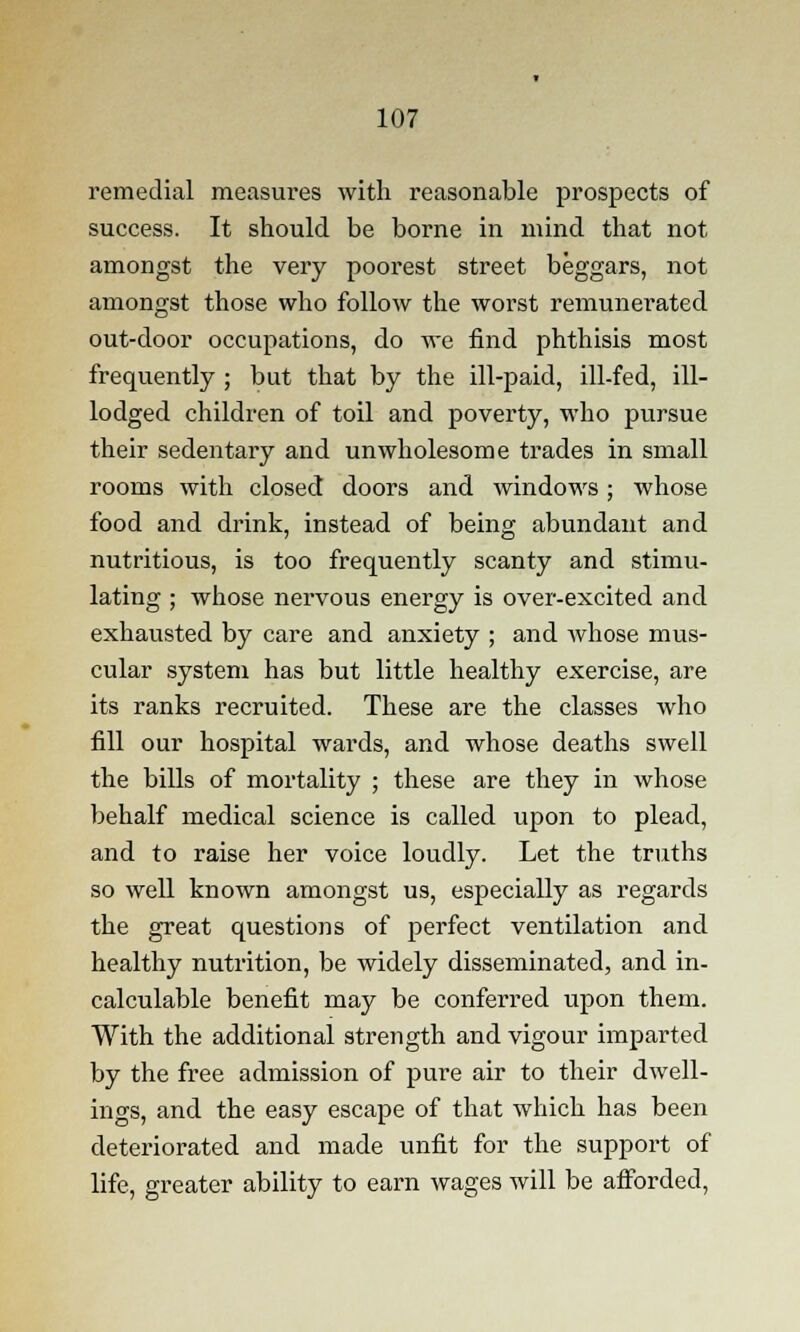 remedial measures with reasonable prospects of success. It should be borne in mind that not amongst the very poorest street beggars, not amongst those who follow the worst remunerated out-door occupations, do we find phthisis most frequently ; but that by the ill-paid, ill-fed, ill- lodged children of toil and poverty, who pursue their sedentary and unwholesome trades in small rooms with closed doors and windows; whose food and drink, instead of being abundant and nutritious, is too frequently scanty and stimu- lating ; whose nervous energy is over-excited and exhausted by care and anxiety ; and whose mus- cular system has but little healthy exercise, are its ranks recruited. These are the classes who fill our hospital wards, and whose deaths swell the bills of mortality ; these are they in whose behalf medical science is called upon to plead, and to raise her voice loudly. Let the truths so well known amongst us, especially as regards the great questions of perfect ventilation and healthy nutrition, be widely disseminated, and in- calculable benefit may be conferred upon them. With the additional strength and vigour imparted by the free admission of pure air to their dwell- ings, and the easy escape of that which has been deteriorated and made unfit for the support of life, greater ability to earn wages will be afforded,