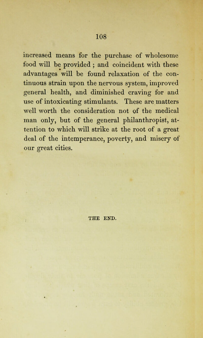 increased means for the purchase of wholesome food will be provided ; and coincident with these advantages will be found relaxation of the con- tinuous strain upon the nervous system, improved general health, and diminished craving for and use of intoxicating stimulants. These are matters well worth the consideration not of the medical man only, but of the general philanthropist, at- tention to which will strike at the root of a great deal of the intemperance, poverty, and misery of our great cities. THE END.