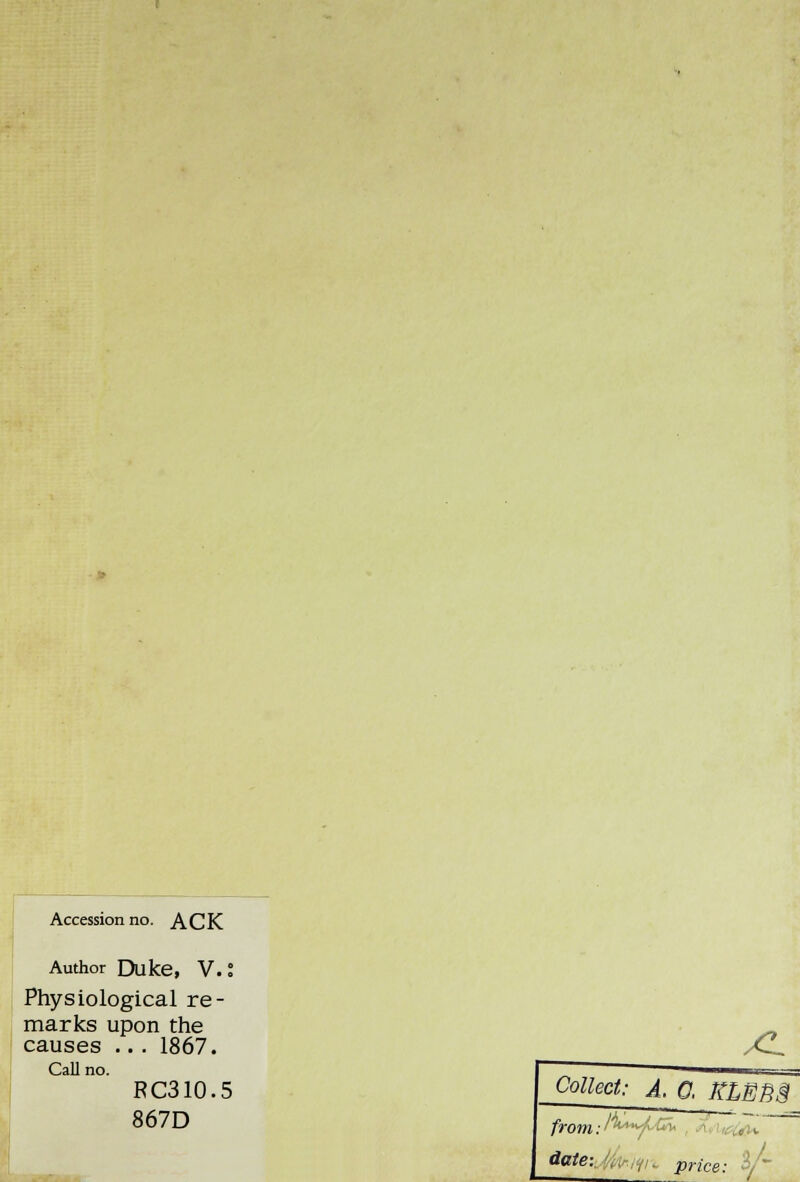 Accession no. ACK Author Duke, V. I Physiological re- marks upon the causes .. . 1867. Call no. RC310.5 - 867D XL Collect: A. 0, RLEB3 from: A**^-£v, date: ,, r/u price: $/