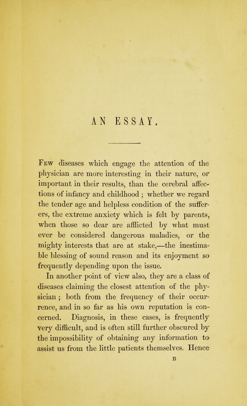 Few diseases which eno;ao;e the attention of the physician are more interesting in tlieir nature, or important in their results, than the cerebral affec- tions of infancy and childhood ; whether we regard the tender age and helpless condition of the suffer- ers, the extreme anxiety which is felt by parents, when those so dear are afflicted by what must ever be considered dangerous maladies, or the mighty interests that are at stake,—the inestima- ble blessing of sound reason and its enjoyment so frequently depending upon the issue. In another point of view also, they are a class of diseases claiming the closest attention of the phy- sician ; both from the frequency of their occur- rence, and in so far as his own reputation is con- cerned. Diagnosis, in these cases, is frequently very difficult, and is often still further obscured by the impossibility of obtaining any information to assist us from the little patients themselves. Hence B