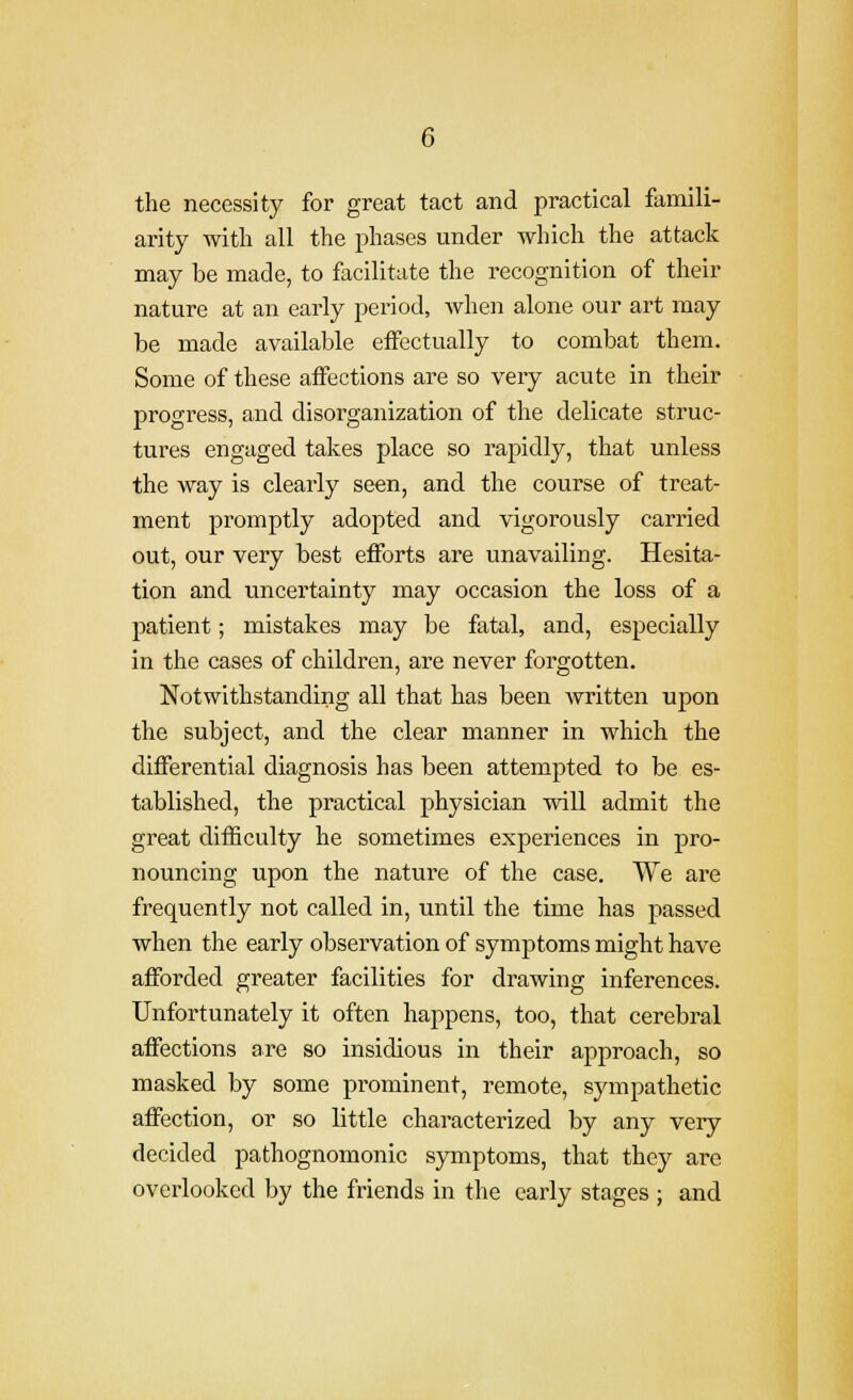 the necessity for great tact and practical famili- arity witli all the phases under which the attack may be made, to facilitate the recognition of their nature at an early period, when alone our art may be made available effectually to combat them. Some of these affections are so very acute in their progress, and disorganization of the delicate struc- tures engaged takes place so rapidly, that unless the way is cleai-ly seen, and the course of treat- ment promptly adopted and vigorously carried out, our very best efforts are unavailing. Hesita- tion and uncertainty may occasion the loss of a patient; mistakes may be fatal, and, especially in the cases of children, are never forgotten. Notwithstanding all that has been written upon the subject, and the clear manner in which the differential diagnosis has been attempted to be es- tablished, the practical physician will admit the great difficulty he sometimes experiences in pro- nouncing upon the nature of the case. We are frequently not called in, until the time has passed when the early observation of symptoms might have afforded greater facilities for drawing inferences. Unfortunately it often happens, too, that cerebral affections are so insidious in their approach, so masked by some prominent, remote, sympathetic affection, or so little characterized by any very decided pathognomonic symptoms, that they are overlooked by the friends in the early stages ; and