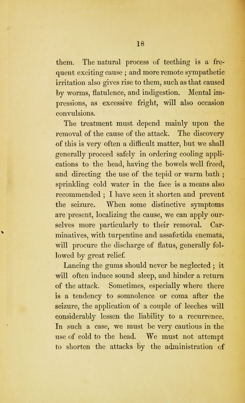 them. The natural process of teething is a fre- quent exciting cause ; and more remote sympathetic irritation also gives rise to them, such as that caused by worms, flatulence, and indigestion. Mental im- pressions, as excessive fright, will also occasion convulsions. The treatment must depend mainly upon the removal of the cause of the attack. The discovery of this is very often a difficult matter, but we shall generally proceed safely in ordering cooling appli- cations to the head, having the bowels well freed, and directing the use of the tepid or warm bath ; sprinkling cold water in the face is a means also recommended ; I have seen it shorten and prevent the seizure. When some distinctive symptoms are present, localizing the cause, we can apply our- selves more particularly to their removal. Car- minatives, with turpentine and assafoetida enemata, will procure the discharge of flatus, generally fol- lowed by great relief Lancing the gums should never be neglected ; it will often induce sound sleep, and hinder a return of the attack. Sometimes, especially where there is a tendency to somnolence or coma after the seizure, the application of a couple of leeches will considerably lessen the liability to a recurrence. In such a case, we must be very cautious in the use of cold to the head. We must not attempt to shorten the attacks by the administration of