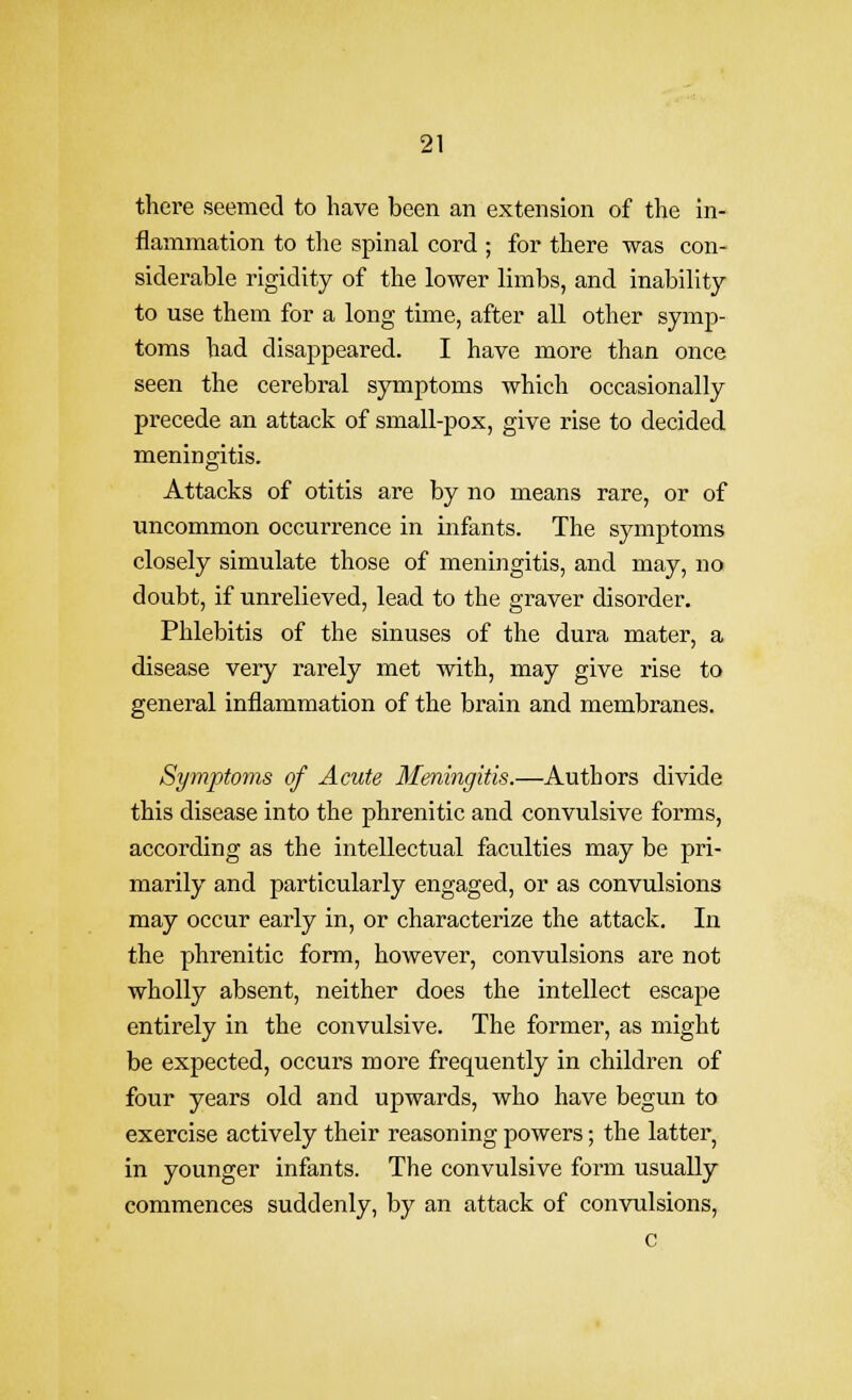 there seemed to have been an extension of the in- flammation to the spinal cord ; for there was con- siderable rigidity of the lower limbs, and inability to use them for a long time, after all other symp- toms had disappeared. I have more than once seen the cerebral symptoms which occasionally precede an attack of small-pox, give I'ise to decided meningitis. Attacks of otitis are by no means rare, or of uncommon occurrence in infants. The symptoms closely simulate those of meningitis, and may, no doubt, if unrelieved, lead to the graver disorder. Phlebitis of the sinuses of the dura mater, a disease very rarely met with, may give rise to general inflammation of the brain and membranes. Symptoms of Acute Meningitis.—Authors divide this disease into the phrenitic and convulsive forms, according as the intellectual faculties may be pri- marily and particularly engaged, or as convulsions may occur early in, or characterize the attack. In the phrenitic form, however, convulsions are not wholly absent, neither does the intellect escape entirely in the convulsive. The former, as might be expected, occurs more frequently in children of four years old and upwards, who have begun to exercise actively their reasoning powers; the latter, in younger infants. The convulsive form usually commences suddenly, by an attack of convulsions, c