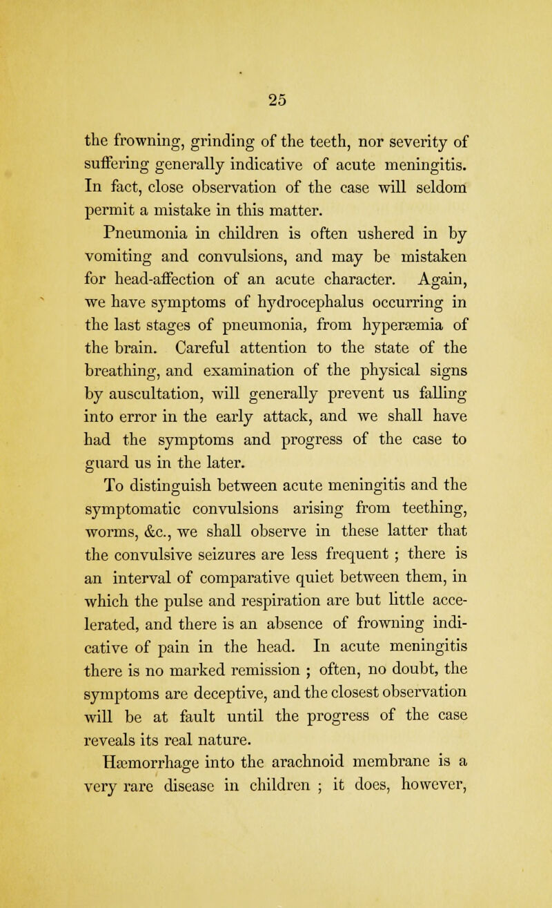 the frowning, grinding of the teeth, nor severity of suffering generally indicative of acute meningitis. In fact, close observation of the case will seldom permit a mistake in this matter. Pneumonia in children is often ushered in by vomiting and convulsions, and may be mistaken for head-affection of an acute character. Again, we have symptoms of hydrocephalus occurring in the last stages of pneumonia, from hyperjemia of the brain. Careful attention to the state of the breathing, and examination of the physical signs by auscultation, will generally prevent us falling into error in the early attack, and we shall have had the symptoms and progress of the case to guard us in the later. To distinguish between acute meningitis and the symptomatic convulsions arising from teething, worms, &c., we shall observe in these latter that the convulsive seizures are less frequent ; there is an interval of comparative quiet between them, in which the pulse and respiration are but little acce- lerated, and there is an absence of frowning indi- cative of pain in the head. In acute meningitis there is no marked remission ; often, no doubt, the symptoms are deceptive, and the closest observation will be at fault until the progress of the case reveals its real nature. Hajmorrhao-e into the arachnoid membrane is a very rare disease in children ; it does, however.