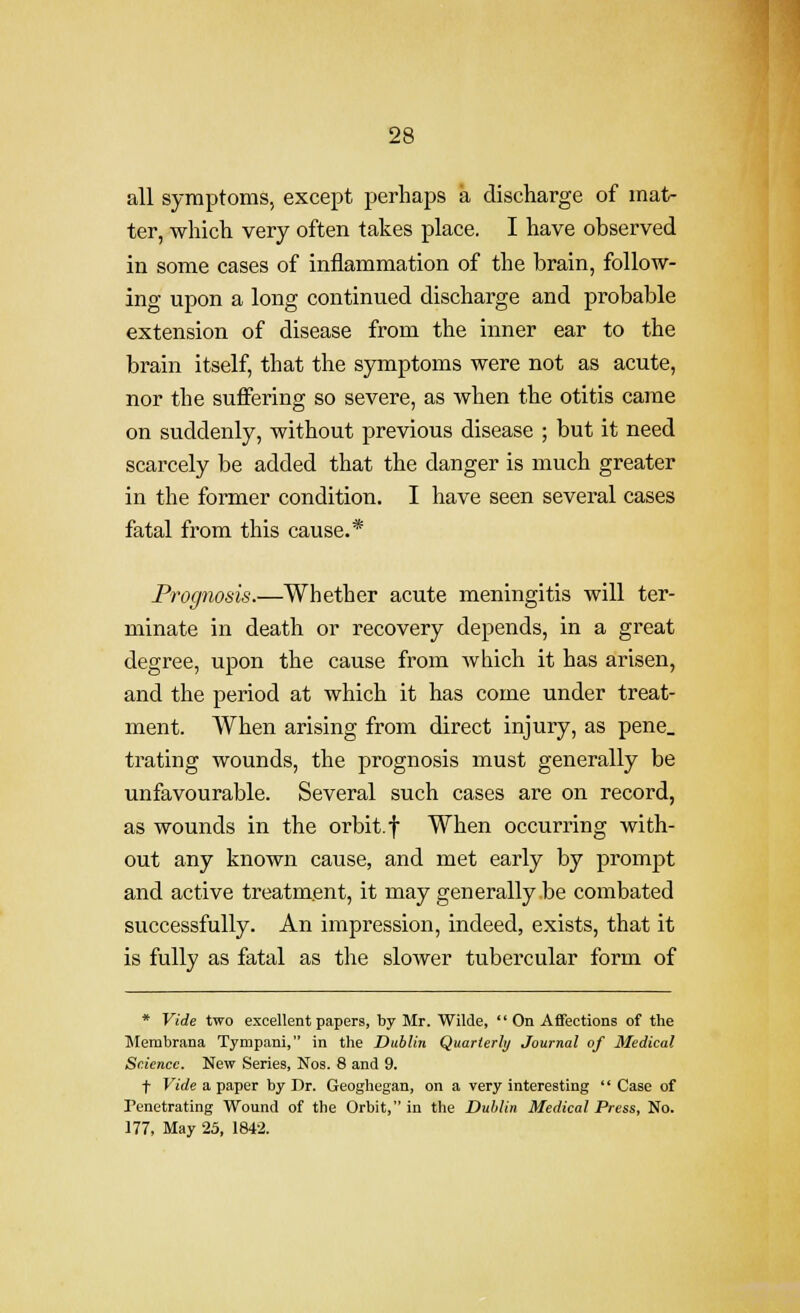 all symptoms, except perhaps a discharge of mat- ter, which very often takes place. I have observed in some cases of inflammation of the brain, follow- ing upon a long continued discharge and probable extension of disease from the inner ear to the brain itself, that the symptoms were not as acute, nor the suffering so severe, as when the otitis came on suddenly, without previous disease ; but it need scarcely be added that the danger is much greater in the former condition. I have seen several cases fatal from this cause.* Prognosis.—Whether acute meningitis will ter- minate in death or recovery depends, in a great degree, upon the cause from which it has arisen, and the period at which it has come under treat- ment. When arising from direct injury, as pene_ trating wounds, the prognosis must generally be unfavourable. Several such cases are on record, as wounds in the orbit, f When occurring with- out any known cause, and met early by prompt and active treatment, it may generally be combated successfully. An impression, indeed, exists, that it is fully as fatal as the slower tubercular form of * Vide two excellent papers, by Mr. Wilde, '' On Affections of the Membrana Tympani, in the Dublin Quarlerhj Journal of Medical Science. New Series, Nos. 8 and 9. t Vide a paper by Dr. Geoghegan, on a very interesting  Case of Penetrating Wound of the Orbit, in the Dublin Medical Press, No. 177, May 25, 1842.