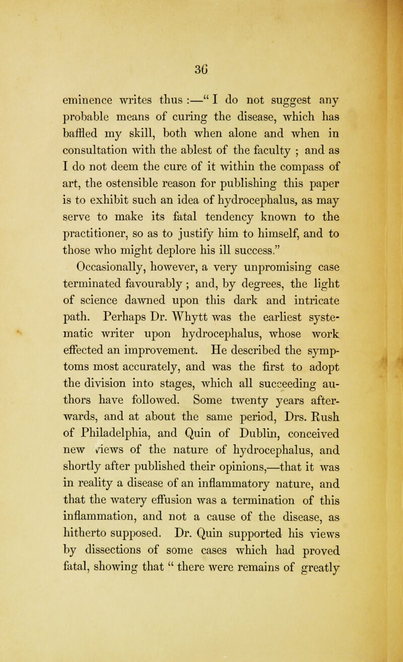 3G eminence writes thus :— I do not suggest any probable means of curing the disease, which has bafHed my skill, both when alone and when in consultation with the ablest of the faculty ; and as I do not deem the cure of it within the compass of art, the ostensible reason for publishing this paper is to exhibit such an idea of hydrocephalus, as may serve to make its fatal tendency known to the practitioner, so as to justify him to himself, and to those who might dejjlore his ill success, Occasionally, however, a very unpromising case terminated favourably ; and, by degrees, the light of science da-wned upon this dark and inti'icate path. Perhaps Dr. Whytt was the earliest syste- matic writer upon hydrocephalus, whose work effected an improvement. He described the symp- toms most accurately, and was the first to adopt the division into stages, which all succeeding au- thors have followed. Some twenty years after- wards, and at about the same period, Drs. Rush of Philadelphia, and Quin of Dublin, conceived new views of the nature of hydrocephalus, and shortly after published their opinions,—that it was in reality a disease of an inflammatory nature, and that the watery effusion was a termination of this inflammation, and not a cause of the disease, as hitherto supposed, Dr. Quin supported his views by dissections of some cases which had proved fatal, showing that  there were remains of greatly