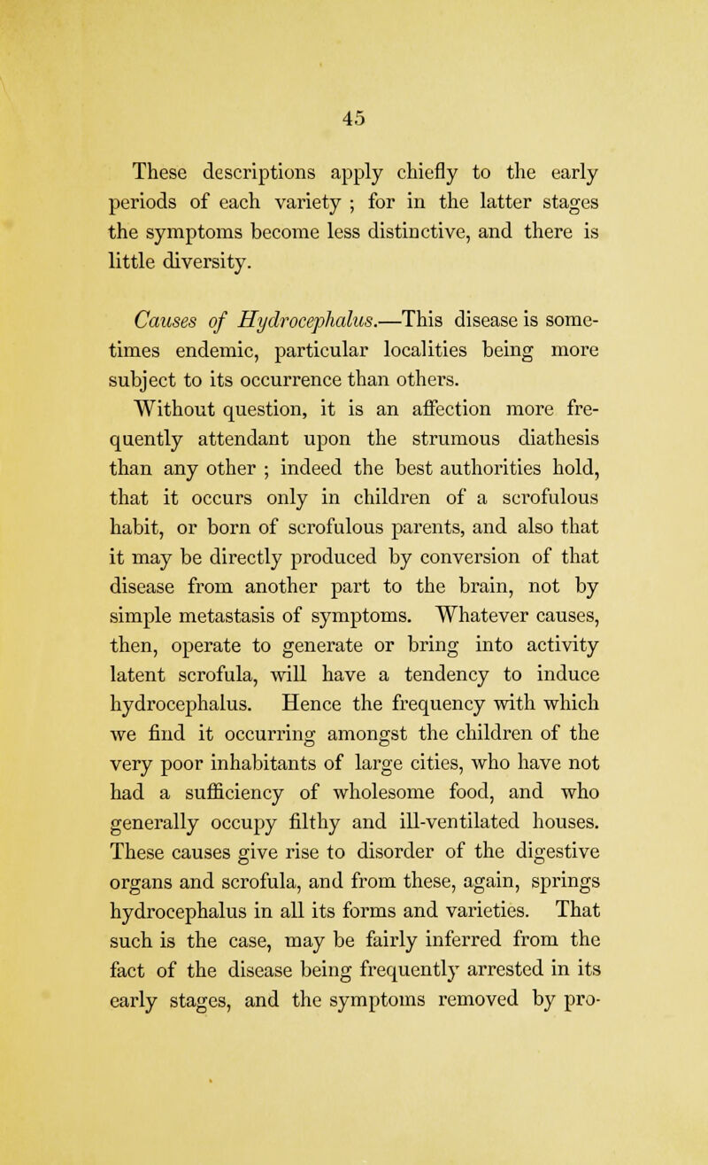 These descriptions apply chiefly to the early periods of each variety ; for in the latter stages the symptoms become less distinctive, and there is little diversity. Causes of Hydrocephalus.—This disease is some- times endemic, particular localities being more subject to its occurrence than others. Without question, it is an affection more fre- quently attendant upon the strumous diathesis than any other ; indeed the best authorities hold, that it occurs only in children of a scrofulous habit, or born of scrofulous parents, and also that it may be directly produced by conversion of that disease from another part to the brain, not by simple metastasis of symptoms. Whatever causes, then, operate to generate or bring into activity latent scrofula, will have a tendency to induce hydrocephalus. Hence the frequency with which we find it occurring amongst the children of the very poor inhabitants of large cities, who have not had a sufficiency of wholesome food, and who generally occuj)y filthy and ill-ventilated houses. These causes give rise to disorder of the digestive organs and scrofula, and from these, again, springs hydrocephalus in all its forms and varieties. That such is the case, may be fairly inferred from the fact of the disease being frequently arrested in its early stages, and the symptoms removed by pro-