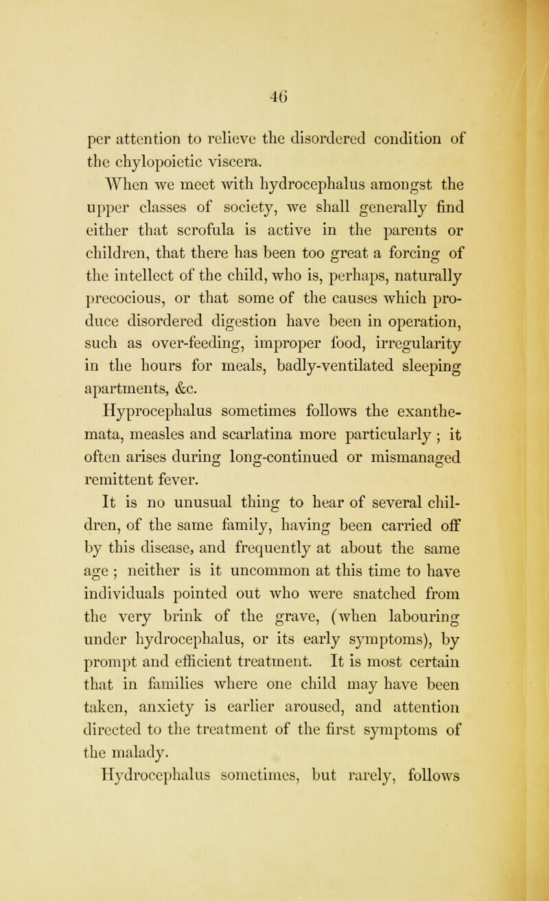 per attention to relieve the disordered condition of the chylopoietic viscera. When we naeet -with hydrocephalus amongst the upper classes of society, we shall generally find either that scrofula is active in the parents or children, that there has been too great a forcing of the intellect of the child, who is, perhaps, naturally precocious, or that some of the causes which pro- duce disordered digestion have been in operation, such as over-feeding, improper food, in*egularity in the hours for meals, badly-ventilated sleeping apartments, &c. Hyprocephalus sometimes follows the exanthe- mata, measles and scarlatina more particularly ; it often arises during long-continued or mismanaged remittent fever. It is no unusual thing to hear of several chil- dren, of the same family, having been carried off by this disease, and frequently at about the same age ; neither is it uncommon at this time to have individuals pointed out who were snatched from the very brink of the grave, (when labouring under hydrocephalus, or its early symptoms), by prompt and efficient treatment. It is most certain that in families Avhere one child may have been taken, anxiety is earlier aroused, and attention directed to the treatment of the first symptoms of the malady. H3i'drocephalus sometimes, but rarely, follows