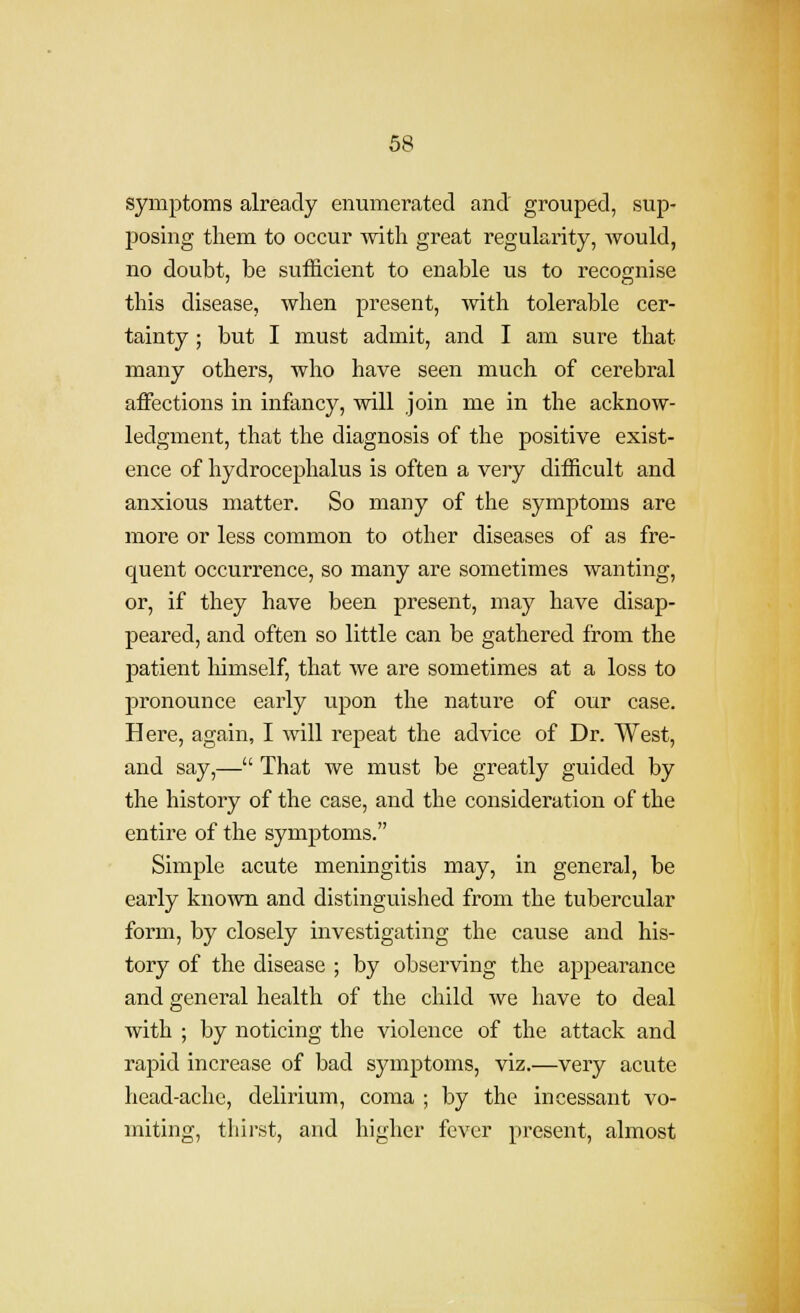 symptoms already enumerated and' grouped, sup- loosing them to occur with great regularity, would, no doubt, be sufficient to enable us to recognise this disease, when present, with tolerable cer- tainty ; but I must admit, and I am sure that many others, who have seen much of cerebral affections in infancy, will join me in the acknow- ledgment, that the diagnosis of the positive exist- ence of hydrocephalus is often a very difficult and anxious matter. So many of the symptoms are more or less common to other diseases of as fre- quent occurrence, so many are sometimes wanting, or, if they have been present, may have disap- peared, and often so little can be gathered from the patient liimself, that we are sometimes at a loss to pronounce early upon the nature of our case. Here, again, I will repeat the advice of Dr. West, and say,— That we must be greatly guided by the history of the case, and the consideration of the entire of the symptoms. Simple acute meningitis may, in general, be early known and distinguished from the tubercular form, by closely investigating the cause and his- tory of the disease ; by observing the appearance and general health of the child we have to deal with ; by noticing the violence of the attack and rapid increase of bad symptoms, viz.—very acute head-ache, delirium, coma ; by the incessant vo- miting, thirst, and higher fever present, almost